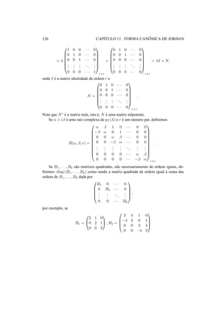 126 CAP´ITULO 11. FORMA CAN ˆONICA DE JORDAN
= λ







1 0 0 · · · 0
0 1 0 · · · 0
0 0 1 · · · 0
...
...
...
...
...
0 0 0 · · · 1







r×r
+







0 1 0 · · · 0
0 0 1 · · · 0
0 0 0 · · · 0
...
...
...
...
...
0 0 0 · · · 0







r×r
= λI + N,
onde I ´e a matriz identidade de ordem r e
N =







0 1 0 · · · 0
0 0 1 · · · 0
0 0 0 · · · 0
...
...
...
...
...
0 0 0 · · · 0







r×r
.
Note que Nr ´e a matriz nula, isto ´e, N ´e uma matriz nilpotente.
Se α + iβ ´e uma raiz complexa de pT (λ) e r ´e um n´umero par, deﬁnimos
R(α, β; r) =











α β 1 0 · · · 0 0
−β α 0 1 · · · 0 0
0 0 α β · · · 0 0
0 0 −β α · · · 0 0
...
...
...
...
...
...
...
0 0 0 0 · · · α β
0 0 0 0 · · · −β α











r×r
.
Se B1, . . . , Bk s˜ao matrizes quadradas, n˜ao necessariamente de ordens iguais, de-
ﬁnimos diag (B1, . . . , Bk) como sendo a matriz quadrada de ordem igual `a soma das
ordens de B1, . . . , Bk dada por





B1 0 · · · 0
0 B2 · · · 0
...
...
...
...
0 0 · · · Bk





,
por exemplo, se
B1 =


2 1 0
0 2 1
0 0 2

 , B2 =




3 4 1 0
−4 3 0 1
0 0 3 4
0 0 −4 3




 