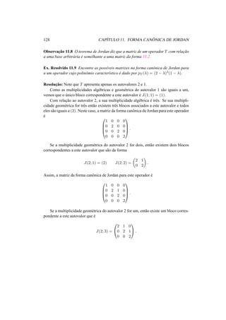 128 CAP´ITULO 11. FORMA CAN ˆONICA DE JORDAN
Observac¸˜ao 11.8 O teorema de Jordan diz que a matriz de um operador T com relac¸˜ao
a uma base arbitr´aria ´e semelhante a uma matriz da forma 11.2
Ex. Resolvido 11.9 Encontre as poss´ıveis matrizes na forma canˆonica de Jordan para
a um operador cujo polinˆomio caracter´ıstico ´e dado por pT (λ) = (2 − λ)3(1 − λ).
Resoluc¸˜ao: Note que T apresenta apenas os autovalores 2 e 1.
Como as multiplicidades alg´ebricas e geom´etrica do autovalor 1 s˜ao iguais a um,
vemos que o ´unico bloco correspondente a este autovalor ´e J(1; 1) = (1).
Com relac¸˜ao ao autovalor 2, a sua multiplicidade alg´ebrica ´e trˆes. Se sua multipli-
cidade geom´etrica for trˆes ent˜ao existem trˆes blocos associados a este autovalor e todos
eles s˜ao iguais a (2). Neste caso, a matriz da forma canˆonica de Jordan para este operador
´e 



1 0 0 0
0 2 0 0
0 0 2 0
0 0 0 2



 .
Se a multiplicidade geom´etrica do autovalor 2 for dois, ent˜ao existem dois blocos
correspondentes a este autovalor que s˜ao da forma
J(2; 1) = (2) J(2; 2) =
2 1
0 2
.
Assim, a matriz da forma canˆonica de Jordan para este operador ´e




1 0 0 0
0 2 1 0
0 0 2 0
0 0 0 2



 .
Se a multiplicidade geom´etrica do autovalor 2 for um, ent˜ao existe um bloco corres-
pondente a este autovalor que ´e
J(2; 3) =


2 1 0
0 2 1
0 0 2

 .
 