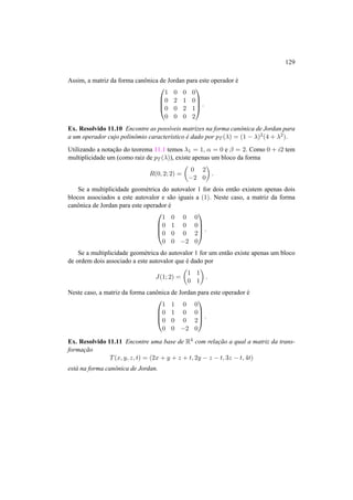 129
Assim, a matriz da forma canˆonica de Jordan para este operador ´e




1 0 0 0
0 2 1 0
0 0 2 1
0 0 0 2



 .
Ex. Resolvido 11.10 Encontre as poss´ıveis matrizes na forma canˆonica de Jordan para
a um operador cujo polinˆomio caracter´ıstico ´e dado por pT (λ) = (1 − λ)2(4 + λ2).
Utilizando a notac¸˜ao do teorema 11.1 temos λ1 = 1, α = 0 e β = 2. Como 0 + i2 tem
multiplicidade um (como raiz de pT (λ)), existe apenas um bloco da forma
R(0, 2; 2) =
0 2
−2 0
.
Se a multiplicidade geom´etrica do autovalor 1 for dois ent˜ao existem apenas dois
blocos associados a este autovalor e s˜ao iguais a (1). Neste caso, a matriz da forma
canˆonica de Jordan para este operador ´e




1 0 0 0
0 1 0 0
0 0 0 2
0 0 −2 0



 .
Se a multiplicidade geom´etrica do autovalor 1 for um ent˜ao existe apenas um bloco
de ordem dois associado a este autovalor que ´e dado por
J(1; 2) =
1 1
0 1
.
Neste caso, a matriz da forma canˆonica de Jordan para este operador ´e




1 1 0 0
0 1 0 0
0 0 0 2
0 0 −2 0



 .
Ex. Resolvido 11.11 Encontre uma base de R4 com relac¸˜ao a qual a matriz da trans-
formac¸˜ao
T(x, y, z, t) = (2x + y + z + t, 2y − z − t, 3z − t, 4t)
est´a na forma canˆonica de Jordan.
 