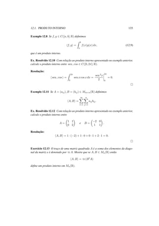 12.1. PRODUTO INTERNO 135
Exemplo 12.8 Se f, g ∈ C([a, b]; R) deﬁnimos
f, g =
b
a
f(x)g(x) dx, (12.9)
que ´e um produto interno.
Ex. Resolvido 12.10 Com relac¸˜ao ao produto interno apresentado no exemplo anterior,
calcule o produto interno entre sen , cos ∈ C([0, 2π]; R).
Resoluc¸˜ao:
sen , cos =
2π
0
sen x cos x dx =
sen 2x
2
2π
0
= 0.
Exemplo 12.11 Se A = (aij), B = (bij) ∈ Mm×n(R) deﬁnimos
A, B =
m
i=1
n
j=1
aijbij.
Ex. Resolvido 12.12 Com relac¸˜ao ao produto interno apresentado no exemplo anterior,
calcule o produto interno entre
A =
1 1
0 2
e B =
−2 0
1 1
.
Resoluc¸˜ao:
A, B = 1 · (−2) + 1 · 0 + 0 · 1 + 2 · 1 = 0.
Exerc´ıcio 12.13 O trac¸o de uma matriz quadrada A ´e a soma dos elementos da diago-
nal da matriz e ´e denotado por tr A. Mostre que se A, B ∈ Mn(R) ent˜ao
A, B = tr (Bt
A)
deﬁne um produto interno em Mn(R).
 