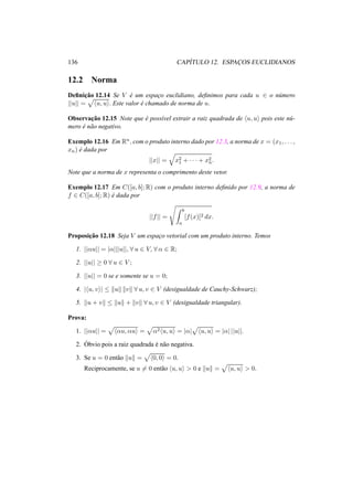 136 CAP´ITULO 12. ESPAC¸ OS EUCLIDIANOS
12.2 Norma
Deﬁnic¸˜ao 12.14 Se V ´e um espac¸o euclidiano, deﬁnimos para cada u ∈ o n´umero
||u|| = u, u . Este valor ´e chamado de norma de u.
Observac¸˜ao 12.15 Note que ´e poss´ıvel extrair a raiz quadrada de u, u pois este n´u-
mero ´e n˜ao negativo.
Exemplo 12.16 Em Rn, com o produto interno dado por 12.3, a norma de x = (x1, . . . ,
xn) ´e dada por
||x|| = x2
1 + · · · + x2
n.
Note que a norma de x representa o comprimento deste vetor.
Exemplo 12.17 Em C([a, b]; R) com o produto interno deﬁnido por 12.9, a norma de
f ∈ C([a, b]; R) ´e dada por
||f|| =
b
a
[f(x)]2 dx.
Proposic¸˜ao 12.18 Seja V um espac¸o vetorial com um produto interno. Temos
1. ||αu|| = |α|||u||, ∀ u ∈ V, ∀ α ∈ R;
2. ||u|| ≥ 0 ∀ u ∈ V ;
3. ||u|| = 0 se e somente se u = 0;
4. | u, v | ≤ u v ∀ u, v ∈ V (desigualdade de Cauchy-Schwarz);
5. u + v ≤ u + v ∀ u, v ∈ V (desigualdade triangular).
Prova:
1. ||αu|| = αu, αu = α2 u, u = |α| u, u = |α| ||u||.
2. ´Obvio pois a raiz quadrada ´e n˜ao negativa.
3. Se u = 0 ent˜ao u = 0, 0 = 0.
Reciprocamente, se u = 0 ent˜ao u, u > 0 e u = u, u > 0.
 