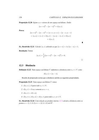 138 CAP´ITULO 12. ESPAC¸ OS EUCLIDIANOS
Proposic¸˜ao 12.20 Sejam u e v vetores de um espac¸o euclidiano. Ent˜ao
u + v 2
− u − v 2
= 4 u, v .
Prova:
u + v 2
− u − v 2
= u + v, u + v − u − v, u − v
= u, u + v, v + 2 u, v − u, u − v, v + 2 u, v
= 4 u, v .
Ex. Resolvido 12.21 Calcule u, v sabendo-se que u + v = 1 e u − v = 1.
Resoluc¸˜ao: Temos
u, v =
1
4
( u + v 2
− u − v 2
) = 0.
12.3 Distˆancia
Deﬁnic¸˜ao 12.22 Num espac¸o euclidiano V deﬁnimos a distˆancia entre u, v ∈ V como
d(u, v) = u − v .
Resulta da proposic¸˜ao acima que a distˆancia satisfaz as seguintes propriedades.
Proposic¸˜ao 12.23 Num espac¸o euclidiano V temos
1. d(u, v) ≥ 0 para todo u, v ∈ V ;
2. d(u, v) = 0 se e somente se u = v;
3. d(u, v) = d(v, u);
4. d(u, v) ≤ d(u, w) + d(w, v) para todo u, v, w ∈ V.
Ex. Resolvido 12.24 Com relac¸˜ao ao produto interno 12.3 calcule a distˆancia entre os
pontos u = (1, 1, 3, 2) e v = (2, 2, 1, 0) de R4.
 
