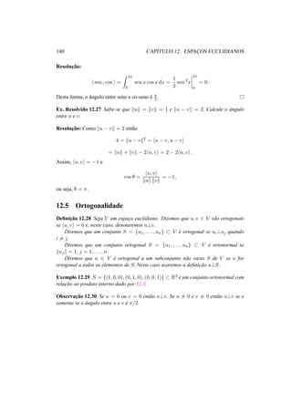 140 CAP´ITULO 12. ESPAC¸ OS EUCLIDIANOS
Resoluc¸˜ao:
sen , cos =
2π
0
sen x cos x dx =
1
2
sen 2
x
2π
0
= 0.
Desta forma, o ˆangulo entre seno e co-seno ´e π
2 .
Ex. Resolvido 12.27 Sabe-se que u = v = 1 e u − v = 2. Calcule o ˆangulo
entre u e v.
Resoluc¸˜ao: Como u − v = 2 ent˜ao
4 = u − v 2
= u − v, u − v
= u + v − 2 u, v = 2 − 2 u, v .
Assim, u, v = −1 e
cos θ =
u, v
u v
= −1,
ou seja, θ = π.
12.5 Ortogonalidade
Deﬁnic¸˜ao 12.28 Seja V um espac¸o euclidiano. Dizemos que u, v ∈ V s˜ao ortogonais
se u, v = 0 e, neste caso, denotaremos u⊥v.
Diremos que um conjunto S = {u1, . . . , un} ⊂ V ´e ortogonal se ui⊥uj quando
i = j.
Diremos que um conjunto ortogonal S = {u1, . . . , un} ⊂ V ´e ortonormal se
uj = 1, j = 1, . . . , n.
Diremos que u ∈ V ´e ortogonal a um subconjunto n˜ao vazio S de V se u for
ortogonal a todos os elementos de S. Neste caso usaremos a deﬁnic¸˜ao u⊥S.
Exemplo 12.29 S = {(1, 0, 0), (0, 1, 0), (0, 0, 1)} ⊂ R3
´e um conjunto ortonormal com
relac¸˜ao ao produto interno dado por 12.3.
Observac¸˜ao 12.30 Se u = 0 ou v = 0 ent˜ao u⊥v. Se u = 0 e v = 0 ent˜ao u⊥v se e
somente se o ˆangulo entre u e v ´e π/2.
 