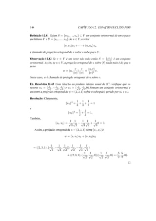 144 CAP´ITULO 12. ESPAC¸ OS EUCLIDIANOS
Deﬁnic¸˜ao 12.41 Sejam S = {u1, . . . , un} ⊂ V um conjunto ortonormal de um espac¸o
euclidiano V e U = [u1, . . . , un]. Se u ∈ V, o vetor
u, u1 u1 + · · · + u, un un
´e chamado de projec¸˜ao ortogonal de u sobre o subespac¸o U.
Observac¸˜ao 12.42 Se v ∈ V ´e um vetor n˜ao nulo ent˜ao S = { v
v } ´e um conjunto
ortonormal. Assim, se u ∈ V, a projec¸˜ao ortogonal de u sobre [S] nada mais ´e do que o
vetor
w = u,
v
v
v
v
=
u, v
v 2
v.
Neste caso, w ´e chamado de projec¸˜ao ortogonal de u sobre v.
Ex. Resolvido 12.43 Com relac¸˜ao ao produto interno usual de R3, veriﬁque que os
vetores u1 = ( 1√
3
, − 1√
3
, 1√
3
) e u2 = ( 1√
2
, 1√
2
, 0) formam um conjunto ortonormal e
encontre a projec¸˜ao ortogonal de u = (2, 3, 1) sobre o subespac¸o gerado por u1 e u2.
Resoluc¸˜ao: Claramente,
u1
2
=
1
3
+
1
3
+
1
3
= 1
e
u2
2
=
1
2
+
1
2
= 1.
Tamb´em,
u1, u2 =
1
√
3
1
√
2
−
1
√
3
1
√
2
+
1
√
3
0 = 0.
Assim, a projec¸˜ao ortogonal de u = (2, 3, 1) sobre [u1, u2] ´e
w = u, u1 u1 + u, u2 u2
= (2, 3, 1), (
1
√
3
, −
1
√
3
,
1
√
3
) (
1
√
3
, −
1
√
3
,
1
√
3
)
+ (2, 3, 1), (
1
√
2
,
1
√
2
, 0) (
1
√
2
,
1
√
2
, 0) = (
5
2
,
5
2
, 0).
 