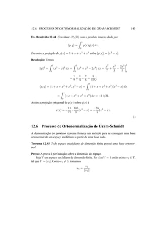 12.6. PROCESSO DE ORTONORMALIZAC¸ ˜AO DE GRAM-SCHMIDT 145
Ex. Resolvido 12.44 Considere P3(R) com o produto interno dado por
p, q =
1
0
p(x)q(x) dx.
Encontre a projec¸˜ao de p(x) = 1 + x + x2 + x3 sobre [q(x)] = [x3 − x].
Resoluc¸˜ao: Temos
q 2
=
1
0
(x3
− x)2
dx =
1
0
(x6
+ x2
− 2x4
) dx =
x7
7
+
x3
3
−
2x5
5
1
0
=
1
7
+
1
3
−
2
5
=
8
105
;
p, q = 1 + x + x2
+ x3
, x3
− x =
1
0
(1 + x + x2
+ x3
)(x3
− x) dx
=
1
0
(−x − x2
+ x5
+ x6
) dx = −11/21.
Assim a projec¸˜ao ortogonal de p(x) sobre q(x) ´e
r(x) = −
11
21
·
105
8
(x3
− x) = −
55
8
(x3
− x).
12.6 Processo de Ortonormalizac¸˜ao de Gram-Schmidt
A demonstrac¸˜ao do pr´oximo teorema fornece um m´etodo para se conseguir uma base
ortonormal de um espac¸o euclidiano a partir de uma base dada.
Teorema 12.45 Todo espac¸o euclidiano de dimens˜ao ﬁnita possui uma base ortonor-
mal.
Prova: A prova ´e por induc¸˜ao sobre a dimens˜ao do espac¸o.
Seja V um espac¸o euclidiano de dimens˜ao ﬁnita. Se dim V = 1 ent˜ao existe v1 ∈ V,
tal que V = [v1]. Como v1 = 0, tomamos
u1 =
v1
v1
 
