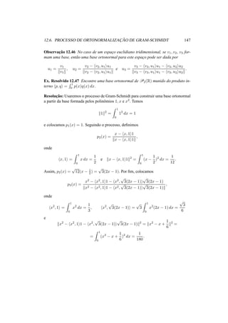 12.6. PROCESSO DE ORTONORMALIZAC¸ ˜AO DE GRAM-SCHMIDT 147
Observac¸˜ao 12.46 No caso de um espac¸o euclidiano tridimensional, se v1, v2, v3 for-
mam uma base, ent˜ao uma base ortonormal para este espac¸o pode ser dada por
u1 =
v1
v1
, u2 =
v2 − v2, u1 u1
v2 − v2, u1 u1
e u3 =
v3 − v3, u1 u1 − v3, u2 u2
v3 − v3, u1 u1 − v3, u2 u2
.
Ex. Resolvido 12.47 Encontre uma base ortonormal de P2(R) munido do produto in-
terno p, q =
1
0 p(x)q(x) dx.
Resoluc¸˜ao: Usaremos o processo de Gram-Schmidt para construir uma base ortonormal
a partir da base formada pelos polinˆomios 1, x e x2. Temos
1 2
=
1
0
12
dx = 1
e colocamos p1(x) = 1. Seguindo o processo, deﬁnimos
p2(x) =
x − x, 1 1
x − x, 1 1
,
onde
x, 1 =
1
0
x dx =
1
2
e x − x, 1 1 2
=
1
0
(x −
1
2
)2
dx =
1
12
.
Assim, p2(x) =
√
12(x − 1
2) =
√
3(2x − 1). Por ﬁm, colocamos
p3(x) =
x2 − x2, 1 1 − x2,
√
3(2x − 1)
√
3(2x − 1)
x2 − x2, 1 1 − x2,
√
3(2x − 1)
√
3(2x − 1)
,
onde
x2
, 1 =
1
0
x2
dx =
1
3
, x2
,
√
3(2x − 1) =
√
3
1
0
x2
(2x − 1) dx =
√
3
6
e
x2
− x2
, 1 1 − x2
,
√
3(2x − 1)
√
3(2x − 1) 2
= x2
− x +
1
6
2
=
=
1
0
(x2
− x +
1
6
)2
dx =
1
180
.
 