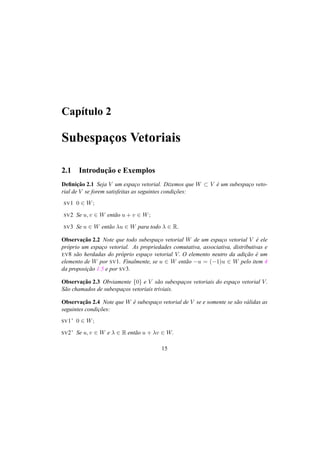 Cap´ıtulo 2
Subespac¸os Vetoriais
2.1 Introduc¸˜ao e Exemplos
Deﬁnic¸˜ao 2.1 Seja V um espac¸o vetorial. Dizemos que W ⊂ V ´e um subespac¸o veto-
rial de V se forem satisfeitas as seguintes condic¸˜oes:
SV1 0 ∈ W;
SV2 Se u, v ∈ W ent˜ao u + v ∈ W;
SV3 Se u ∈ W ent˜ao λu ∈ W para todo λ ∈ R.
Observac¸˜ao 2.2 Note que todo subespac¸o vetorial W de um espac¸o vetorial V ´e ele
pr´oprio um espac¸o vetorial. As propriedades comutativa, associativa, distributivas e
EV8 s˜ao herdadas do pr´oprio espac¸o vetorial V. O elemento neutro da adic¸˜ao ´e um
elemento de W por SV1. Finalmente, se u ∈ W ent˜ao −u = (−1)u ∈ W pelo item 4
da proposic¸˜ao 1.5 e por SV3.
Observac¸˜ao 2.3 Obviamente {0} e V s˜ao subespac¸os vetoriais do espac¸o vetorial V.
S˜ao chamados de subespac¸os vetoriais triviais.
Observac¸˜ao 2.4 Note que W ´e subespac¸o vetorial de V se e somente se s˜ao v´alidas as
seguintes condic¸˜oes:
SV1’ 0 ∈ W;
SV2’ Se u, v ∈ W e λ ∈ R ent˜ao u + λv ∈ W.
15
 