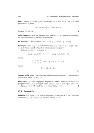 150 CAP´ITULO 12. ESPAC¸ OS EUCLIDIANOS
Prova: Temos 0 ∈ U⊥ pois 0, u = 0 para todo u ∈ U. Se v, w ∈ U⊥ e α ∈ R, ent˜ao
para todo u ∈ U, temos
v + αw, u = v, u + α w, u = 0.
Portanto, v + αw ∈ U⊥.
Observac¸˜ao 12.52 Se V tem dimens˜ao ﬁnita ent˜ao u ∈ U⊥ se e somente se u ´e ortogo-
nal a todos os vetores de uma base qualquer de U.
Ex. Resolvido 12.53 Encontre U⊥ se U = {(x, y, z) ∈ R3; x − y − z = 0}.
Resoluc¸˜ao: Temos (x, y, z) ∈ U se somente se (x, y, z) = (y + z, y, z) = y(1, 1, 0) +
z(1, 0, 1). Vemos que (1, 1, 0) e (1, 0, 1) formam uma base para U.
Assim, (x, y, z) ∈ U⊥ se somente se
(x, y, z), (1, 1, 0) = 0 e (x, y, z), (1, 0, 1) = 0,
ou seja,
x + y = 0
x + z = 0
⇐⇒ (x, y, z) = x(1, −1, −1).
Assim,
U⊥
= [(1, −1, −1)].
Teorema 12.54 Sejam V um espac¸o euclidiano de dimens˜ao ﬁnita e U um subespac¸o
vetorial de V. Ent˜ao V = U ⊕ U⊥.
Prova: Dado v ∈ V, seja w a projec¸˜ao ortogonal de v sobre U. Temos v = w+(v−w) e
pela proposic¸˜ao 12.38, w ∈ U e para todo u ∈ U, v − w, u = 0, ou seja, v ∈ U + U⊥.
Agora, se u ∈ U ∩ U⊥ ent˜ao u, u = 0 e, portanto, u = 0.
12.8 Isometria
Deﬁnic¸˜ao 12.55 Sejam U e V espac¸os euclidianos. Dizemos que T ∈ L (U, V ) ´e uma
isometria se T(u1), T(u2) = u1, u2 para todo u1, u2 ∈ U.
 