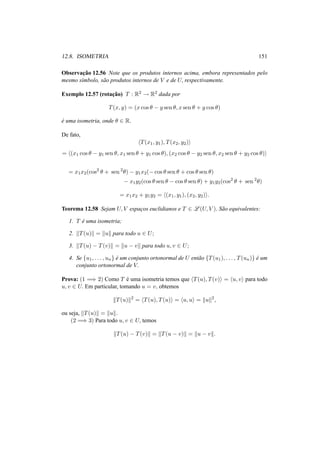 12.8. ISOMETRIA 151
Observac¸˜ao 12.56 Note que os produtos internos acima, embora representados pelo
mesmo s´ımbolo, s˜ao produtos internos de V e de U, respectivamente.
Exemplo 12.57 (rotac¸˜ao) T : R2 → R2 dada por
T(x, y) = (x cos θ − y sen θ, x sen θ + y cos θ)
´e uma isometria, onde θ ∈ R.
De fato,
T(x1, y1), T(x2, y2)
= (x1 cos θ − y1 sen θ, x1 sen θ + y1 cos θ), (x2 cos θ − y2 sen θ, x2 sen θ + y2 cos θ)
= x1x2(cos2
θ + sen 2
θ) − y1x2(− cos θ sen θ + cos θ sen θ)
− x1y2(cos θ sen θ − cos θ sen θ) + y1y2(cos2
θ + sen 2
θ)
= x1x2 + y1y2 = (x1, y1), (x2, y2) .
Teorema 12.58 Sejam U, V espac¸os euclidianos e T ∈ L (U, V ). S˜ao equivalentes:
1. T ´e uma isometria;
2. T(u) = u para todo u ∈ U;
3. T(u) − T(v) = u − v para todo u, v ∈ U;
4. Se {u1, . . . , un} ´e um conjunto ortonormal de U ent˜ao {T(u1), . . . , T(un)} ´e um
conjunto ortonormal de V.
Prova: (1 =⇒ 2) Como T ´e uma isometria temos que T(u), T(v) = u, v para todo
u, v ∈ U. Em particular, tomando u = v, obtemos
T(u) 2
= T(u), T(u) = u, u = u 2
,
ou seja, T(u) = u .
(2 =⇒ 3) Para todo u, v ∈ U, temos
T(u) − T(v) = T(u − v) = u − v .
 
