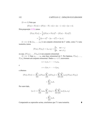 152 CAP´ITULO 12. ESPAC¸ OS EUCLIDIANOS
(3 =⇒ 1) Note que
T(u) + T(v) = T(u) − T(−v) = u − (−v) = u + v .
Pela proposic¸˜ao 12.20, temos
T(u), T(v) =
1
4
( T(u) + T(v) 2
− T(u) − T(v) 2
)
=
1
4
( u + v 2
− u − v 2
) = u, v .
(1 =⇒ 4) Se {u1, . . . , un} ´e um conjunto ortonormal de U ent˜ao, como T ´e uma
isometria, temos
T(ui), T(uj) = ui, uj =
1, se i = j
0, se i = j,
ou seja, {T(u1), . . . , T(un)} ´e um conjunto ortonormal.
(4 =⇒ 1) Seja u1, . . . , un uma base ortonormal de U. Por hip´otese, T(u1), . . . ,
T(un) formam um conjunto ortonormal. Dados u, v ∈ U, escrevemos
u = α1u1 + · · · + αnun
e
v = β1u1 + · · · + βnun
e obtemos
T(u), T(v) =
n
i=1
αiT(ui),
n
j=1
βjT(uj) =
n
i=1
n
j=1
αiβj T(ui), T(uj)
=
n
i=1
αiβi.
Por outro lado,
u, v =
n
i=1
αiui,
n
j=1
βjuj =
n
i=1
n
j=1
αiβj ui, uj
=
n
i=1
αiβi.
Comparando as express˜oes acima, conclu´ımos que T ´e uma isometria.
 