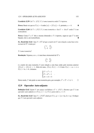 12.9. OPERADOR AUTO-ADJUNTO 153
Corol´ario 12.59 Se T ∈ L (U, V ) ´e uma isometria ent˜ao T ´e injetora.
Prova: Basta ver que se T(u) = 0 ent˜ao u = T(u) = 0, portanto, u = 0.
Corol´ario 12.60 Se T ∈ L (U, V ) ´e uma isometria e dim U = dim V ent˜ao T ´e um
isomorﬁsmo.
Prova: Como U e V tˆem a mesma dimens˜ao e T ´e injetora, segue-se que T ´e uma
bijec¸˜ao, isto ´e, um isomorﬁsmo.
Ex. Resolvido 12.61 Seja T ∈ R2 tal que a matriz de T som relac¸˜ao a uma base orto-
normal de R2
´e dada por
1 2
−2 1
.
T ´e uma isometria?
Resoluc¸˜ao: Vejamos, se u, v ´e uma base ortonormal de R2 e
a b
c d
´e a matriz de uma isometria S com relac¸˜ao a esta base ent˜ao pelo teorema anterior
S(u) = S(v) = 1. Al´em do mais, S(u), S(v) = 0. Como S(u) = au + cv e
S(v) = bu + dv, ter´ıamos 


a2 + c2 = 1
b2 + d2 = 1
ab + cd = 0
.
Deste modo, T n˜ao pode se uma isometria pois, por exemplo, 12 + 22 = 5 = 1.
12.9 Operador Auto-adjunto
Deﬁnic¸˜ao 12.62 Sejam U um espac¸o euclidiano e T ∈ L (U). Dizemos que T ´e um
operador auto-adjunto se T(u), v = u, T(v) para todo u, v ∈ U.
Ex. Resolvido 12.63 Seja T ∈ L (R2) dado por T(x, y) = (ax+by, bx+cy). Veriﬁque
que T ´e um operador auto-adjunto.
 