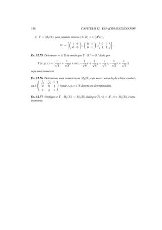 158 CAP´ITULO 12. ESPAC¸ OS EUCLIDIANOS
3. V = M3(R), com produto interno A, B = tr(AtB) ,
W =
1 0
0 0
,
0 1
0 1
,
0 0
1 1
.
Ex. 12.75 Determine m ∈ R de modo que T : R3 → R3 dada por
T(x, y, z) = (
1
√
3
x +
1
√
3
y + mz, −
1
√
6
x +
2
√
6
y −
1
√
6
z, −
1
√
2
x +
1
√
2
z)
seja uma isometria.
Ex. 12.76 Determinar uma isometria em P2(R) cuja matriz em relac¸˜ao a base canˆoni-
ca ´e


1√
2
1√
2
0
0 0 1
x y z

 (onde x, y, z ∈ R devem ser determinados).
Ex. 12.77 Veriﬁque se T : M2(R) → M2(R) dada por T(A) = At, A ∈ M2(R), ´e uma
isometria.
 