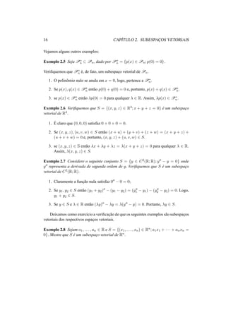 16 CAP´ITULO 2. SUBESPAC¸ OS VETORIAIS
Vejamos alguns outros exemplos:
Exemplo 2.5 Seja P∗
n ⊂ Pn, dado por P∗
n = {p(x) ∈ Pn; p(0) = 0}.
Veriﬁquemos que P∗
n ´e, de fato, um subespac¸o vetorial de Pn.
1. O polinˆomio nulo se anula em x = 0, logo, pertence a P∗
n.
2. Se p(x), q(x) ∈ P∗
n ent˜ao p(0) + q(0) = 0 e, portanto, p(x) + q(x) ∈ P∗
n.
3. se p(x) ∈ P∗
n ent˜ao λp(0) = 0 para qualquer λ ∈ R. Assim, λp(x) ∈ P∗
n.
Exemplo 2.6 Veriﬁquemos que S = {(x, y, z) ∈ R3; x + y + z = 0} ´e um subespac¸o
vetorial de R3.
1. ´E claro que (0, 0, 0) satisfaz 0 + 0 + 0 = 0.
2. Se (x, y, z), (u, v, w) ∈ S ent˜ao (x + u) + (y + v) + (z + w) = (x + y + z) +
(u + v + w) = 0 e, portanto, (x, y, z) + (u, v, w) ∈ S.
3. se (x, y, z) ∈ S ent˜ao λx + λy + λz = λ(x + y + z) = 0 para qualquer λ ∈ R.
Assim, λ(x, y, z) ∈ S.
Exemplo 2.7 Considere o seguinte conjunto S = {y ∈ C2(R; R); y − y = 0} onde
y representa a derivada de segunda ordem de y. Veriﬁquemos que S ´e um subespac¸o
vetorial de C2(R; R).
1. Claramente a func¸˜ao nula satisfaz 0 − 0 = 0;
2. Se y1, y2 ∈ S ent˜ao (y1 + y2) − (y1 − y2) = (y1 − y1) − (y2 − y2) = 0. Logo,
y1 + y2 ∈ S.
3. Se y ∈ S e λ ∈ R ent˜ao (λy) − λy = λ(y − y) = 0. Portanto, λy ∈ S.
Deixamos como exerc´ıcio a veriﬁcac¸˜ao de que os seguintes exemplos s˜ao subespac¸os
vetoriais dos respectivos espac¸os vetoriais.
Exemplo 2.8 Sejam a1, . . . , an ∈ R e S = {(x1, . . . , xn) ∈ Rn; a1x1 + · · · + anxn =
0}. Mostre que S ´e um subespac¸o vetorial de Rn.
 