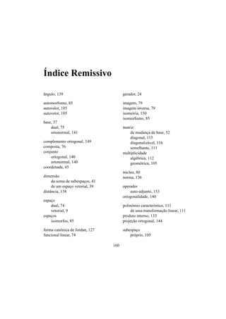 ´Indice Remissivo
ˆangulo, 139
automorﬁsmo, 85
autovalor, 105
autovetor, 105
base, 37
dual, 75
ortonormal, 141
complemento ortogonal, 149
composta, 76
conjunto
ortogonal, 140
ortonormal, 140
coordenada, 45
dimens˜ao
da soma de subespac¸os, 41
de um espac¸o vetorial, 39
distˆancia, 138
espac¸o
dual, 74
vetorial, 9
espac¸os
isomorfos, 85
forma canˆonica de Jordan, 127
funcional linear, 74
gerador, 24
imagem, 79
imagem inversa, 79
isometria, 150
isomorﬁsmo, 85
matriz
de mudanc¸a de base, 52
diagonal, 115
diagonaliz´avel, 116
semelhante, 111
multiplicidade
alg´ebrica, 112
geom´etrica, 105
n´ucleo, 80
norma, 136
operador
auto-adjunto, 153
ortogonalidade, 140
polinˆomio caracter´ıstico, 111
de uma transformac¸˜ao linear, 111
produto interno, 133
projec¸˜ao ortogonal, 144
subespac¸o
pr´oprio, 105
160
 