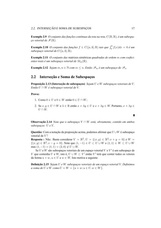 2.2. INTERSEC¸ ˜AO E SOMA DE SUBESPAC¸ OS 17
Exemplo 2.9 O conjunto das func¸˜oes cont´ınuas da reta na reta, C(R; R), ´e um subespa-
c¸o vetorial de F(R).
Exemplo 2.10 O conjunto das func¸˜oes f ∈ C([a, b]; R) tais que
b
a f(x)dx = 0 ´e um
subespac¸o vetorial de C([a, b]; R).
Exemplo 2.11 O conjunto das matrizes sim´etricas quadradas de ordem m com coeﬁci-
entes reais ´e um subespac¸o vetorial de Mm(R).
Exemplo 2.12 Sejam m, n ∈ N com m ≤ n. Ent˜ao Pm ´e um subespac¸o de Pn.
2.2 Intersec¸˜ao e Soma de Subespac¸os
Proposic¸˜ao 2.13 (Intersec¸˜ao de subespac¸os) Sejam U e W subespac¸os vetoriais de V.
Ent˜ao U ∩ W ´e subespac¸o vetorial de V.
Prova:
1. Como 0 ∈ U e 0 ∈ W ent˜ao 0 ∈ U ∩ W;
2. Se x, y ∈ U ∩ W e λ ∈ R ent˜ao x + λy ∈ U e x + λy ∈ W. Portanto, x + λy ∈
U ∩ W.
Observac¸˜ao 2.14 Note que o subespac¸o V ∩ W est´a, obviamente, contido em ambos
subespac¸os: U e V.
Quest˜ao: Com a notac¸˜ao da proposic¸˜ao acima, podemos aﬁrmar que U ∪W ´e subespac¸o
vetorial de V ?
Resposta : N˜ao. Basta considerar V = R2, U = {(x, y) ∈ R2; x + y = 0} e W =
{(x, y) ∈ R2; x − y = 0}. Note que (1, −1) ∈ U ⊂ U ∪ W e (1, 1) ∈ W ⊂ U ∪ W
mas (1, −1) + (1, 1) = (2, 0) ∈ U ∪ W.
Se U e W s˜ao subespac¸os vetoriais de um espac¸o vetorial V e V ´e um subespac¸o de
V que contenha U e W, isto ´e, U ∪ W ⊂ V ent˜ao V ter´a que conter todos os vetores
da forma u + w, u ∈ U e w ∈ W. Isto motiva a seguinte
Deﬁnic¸˜ao 2.15 Sejam U e W subespac¸os vetoriais de um espac¸o vetorial V. Deﬁnimos
a soma de U e W como U + W = {u + w; u ∈ U, w ∈ W}.
 
