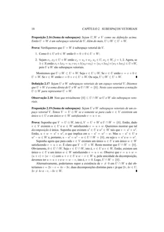 18 CAP´ITULO 2. SUBESPAC¸ OS VETORIAIS
Proposic¸˜ao 2.16 (Soma de subespac¸os) Sejam U, W e V como na deﬁnic¸˜ao acima.
Ent˜ao U + W ´e um subespac¸o vetorial de V. Al´em do mais, U ∪ W ⊂ U + W.
Prova: Veriﬁquemos que U + W ´e subespac¸o vetorial de V.
1. Como 0 ∈ U e 0 ∈ W ent˜ao 0 = 0 + 0 ∈ U + W;
2. Sejam x1, x2 ∈ U +W ent˜ao xj = uj +wj, uj ∈ U, wj ∈ W, j = 1, 2. Agora, se
λ ∈ R ent˜ao x1+λx2 = u1+w1+λ(u2+w2) = (u1+λu2)+(w1+λw2) ∈ U+W,
pois U e W s˜ao subespac¸os vetoriais.
Mostremos que U ∪ W ⊂ U + W. Seja v ∈ U ∪ W. Se v ∈ U ent˜ao v = v + 0 ∈
U + W. Se v ∈ W ent˜ao v = 0 + v ∈ U + W. Ou seja, U ∪ W ⊂ U + W.
Deﬁnic¸˜ao 2.17 Sejam U e W subespac¸os vetoriais de um espac¸o vetorial V. Dizemos
que U +W ´e a soma direta de U e W se U ∩W = {0}. Neste caso usaremos a notac¸˜ao
U ⊕ W para representar U + W.
Observac¸˜ao 2.18 Note que trivialmente {0} ⊂ U ∩ W se U e W s˜ao subespac¸os veto-
riais.
Proposic¸˜ao 2.19 (Soma de subespac¸os) Sejam U e W subespac¸os vetoriais de um es-
pac¸o vetorial V. Temos V = U ⊕ W se e somente se para cada v ∈ V existirem um
´unico u ∈ U e um ´unico w ∈ W satisfazendo v = u + w.
Prova: Suponha que V = U ⊕ W, isto ´e, V = U + W e U ∩ W = {0}. Ent˜ao, dado
v ∈ V existem u ∈ U e w ∈ W satisfazendo v = u + w. Queremos mostrar que tal
decomposic¸˜ao ´e ´unica. Suponha que existam u ∈ U e w ∈ W tais que v = u + w .
Ent˜ao, u + w = u + w , o que implica em u − u = w − w. Mas u − u ∈ U e
w − w ∈ W e, portanto, u − u = w − w ∈ U ∩ W = {0}, ou seja u = u e w = w .
Suponha agora que para cada v ∈ V existam um ´unico u ∈ U e um ´unico w ∈ W
satisfazendo v = u + w. ´E claro que V = U + W. Resta mostrar que U ∩ W = {0}.
Obviamente, 0 ∈ U ∩ W. Seja v ∈ U ∩ W, isto ´e, v ∈ U e v ∈ W. Ent˜ao, existem um
´unico u ∈ U e um ´unico w ∈ W satisfazendo v = u + w. Observe que v = u + w =
(u + v) + (w − v) com u + v ∈ U e w − v ∈ W e, pela unicidade da decomposic¸˜ao,
devemos ter u = u + v e w = w − v, isto ´e, v = 0. Logo, U ∩ W = {0}.
Alternativamente, poder´ıamos supor a existˆencia de v = 0 em U ∩ W e da´ı ob-
ter´ıamos v = 2v − v = 4v − 3v, duas decomposic¸˜oes distintas para v j´a que 2v, 4v ∈ U,
2v = 4v e −v, −3v ∈ W.
 