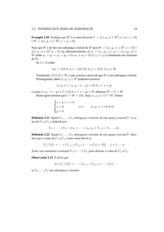 2.2. INTERSEC¸ ˜AO E SOMA DE SUBESPAC¸ OS 19
Exemplo 2.20 Veriﬁque que R3
´e a soma direta de U = {(x, y, z) ∈ R3; x+y+z = 0}
e W = {(x, y, z) ∈ R3; x = y = 0}.
Note que W ´e de fato um subespac¸o vetorial de R3 pois W = {(x, y, z) ∈ R3; x = 0}∩
{(x, y, z) ∈ R3; y = 0} ou, alternativamente, se u1 = (x1, y1, z1), u2 = (x2, y2, z2) ∈
W ent˜ao x1 = y1 = x2 = y2 = 0 e u1 + u2 = (0, 0, z1 + z2) ´e claramente um elemento
de W.
Se λ ∈ R ent˜ao
λu1 = λ(0, 0, z1) = (λ0, λ0, λz1) = (0, 0, λz1) ∈ W.
Finalmente, (0, 0, 0) ∈ W, o que conclui a prova de que W ´e um subespac¸o vetorial.
Prosseguindo, dado (x, y, z) ∈ R3 podemos escrever
(x, y, z) = (x, y, −x − y) + (0, 0, z + x + y)
e como (x, y, −x − y) ∈ U e (0, 0, z + x + y) ∈ W obtemos R3 = U + W.
Resta agora mostrar que U ∩ W = {0}. Seja (x, y, z) ∈ U ∩ W. Temos



x + y + z = 0
x = 0
y = 0
⇐⇒ (x, y, z) = (0, 0, 0).
Deﬁnic¸˜ao 2.21 Sejam U1, . . . , Un subespac¸os vetoriais de um espac¸o vetorial V. A so-
ma de U1 a Un ´e deﬁnida por
U1 + · · · + Un = {u1 + · · · + un; uj ∈ Uj, j = 1, . . . , n}.
Deﬁnic¸˜ao 2.22 Sejam U1, . . . , Un subespac¸os vetoriais de um espac¸o vetorial V. Dize-
mos que a soma de U1 a Un ´e uma soma direta se
Uj ∩ (U1 + · · · + Uj−1 + Uj+1 + · · · + Un) = {0}, j = 1, . . . n.
Neste caso usaremos a notac¸˜ao U1 ⊕ · · · ⊕ Un para denotar a soma de U1 a Un.
Observac¸˜ao 2.23 ´E ´obvio que
0 ∈ Uj ∩ (U1 + · · · + Uj−1 + Uj+1 + · · · + Un)
se U1, . . . , Un s˜ao subespac¸os vetoriais.
 