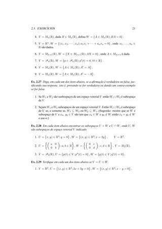 2.3. EXERC´ICIOS 21
4. V = Mn(R), dada B ∈ Mn(R), deﬁna W = {A ∈ Mn(R); BA = 0} .
5. V = Rn, W = {(x1, x2, · · · , xn); a1x1 + · · · + anxn = 0} , onde a1, . . . , an ∈
R s˜ao dados.
6. V = Mn×1(R), W = {X ∈ Mn×1(R); AX = 0} , onde A ∈ Mm×n ´e dada.
7. V = Pn(R), W = {p ∈ Pn(R); p (t) = 0, ∀t ∈ R} .
8. V = Mn(R), W = A ∈ Mn(R); At = A .
9. V = Mn(R), W = A ∈ Mn(R); At = −A .
Ex. 2.27 Diga, em cada um dos itens abaixo, se a aﬁrmac¸˜ao ´e verdadeira ou falsa, jus-
tiﬁcando sua resposta. isto ´e, provando se for verdadeira ou dando um contra-exemplo
se for falsa.
1. Se W1 e W2 s˜ao susbespac¸os de um espac¸o vetorial V ent˜ao W1 ∪W2 ´e subespac¸o
de V.
2. Sejam W1 e W2 subespac¸os de um espac¸o vetorial V. Ent˜ao W1 ∪W2 ´e subespac¸o
de V se, e somente se, W1 ⊆ W2 ou W2 ⊆ W1. (Sugest˜ao: mostre que se W ´e
subespac¸o de V e x0, y0 ∈ V s˜ao tais que x0 ∈ W e y0 ∈ W ent˜ao x0 + y0 /∈ W
e use-o.)
Ex. 2.28 Em cada item abaixo encontrar os subespac¸os U + W e U ∩ W, onde U, W
s˜ao subespac¸os do espac¸o vetorial V indicado.
1. U = x, y) ∈ R2; y = 0 , W = (x, y) ∈ R2; x = 2y , V = R2.
2. U =
a 0
0 b
; a, b ∈ R , W =
0 c
0 d
; c, d ∈ R , V = M2(R).
3. V = P3(R), U = {p(t) ∈ V ; p (t) = 0} , W = {q(t) ∈ V ; q (t) = 0} .
Ex. 2.29 Veriﬁque em cada um dos itens abaixo se V = U ⊕ W.
1. V = R2, U = (x, y) ∈ R2; 2x + 3y = 0 , W = (x, y) ∈ R2; x − y = 0 .
 