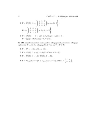 22 CAP´ITULO 2. SUBESPAC¸ OS VETORIAIS
2. V = M3(R), U =





a b 0
0 0 c
0 0 d

 ; a, b, c, d ∈ R



,
W =





0 0 e
f g 0
h i 0

 ; e, f, g, h, i ∈ R



.
3. V = P3(R), U = {p(t) ∈ P3(R); p(1) = p(0) = 0} ,
W = {q(t) ∈ P3(R); q (t) = 0, ∀t ∈ R} .
Ex. 2.30 Em cada um dos itens abaixo, dado U subespac¸o de V , encontrar o subespac¸o
suplementar de U, isto ´e, o subespac¸o W de V tal que V = U ⊕ W.
1. V = R3, U = {(x, y, 0); x, y ∈ R} .
2. V = P3(R), U = {p(t) ∈ P3(R); p (t) = 0, ∀t ∈ R} .
3. V = M3(R), U = A ∈ M3(R); At = A .
4. V = M2×1(R), U = {X ∈ M2×1(R); AX = 0} , onde A =
1 1
0 1
.
 