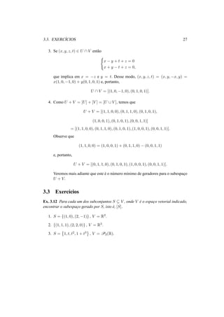 3.3. EXERC´ICIOS 27
3. Se (x, y, z, t) ∈ U ∩ V ent˜ao
x − y + t + z = 0
x + y − t + z = 0,
que implica em x = −z e y = t. Desse modo, (x, y, z, t) = (x, y, −x, y) =
x(1, 0, −1, 0) + y(0, 1, 0, 1) e, portanto,
U ∩ V = [(1, 0, −1, 0), (0, 1, 0, 1)].
4. Como U + V = [U] + [V ] = [U ∪ V ], temos que
U + V = [(1, 1, 0, 0), (0, 1, 1, 0), (0, 1, 0, 1),
(1, 0, 0, 1), (0, 1, 0, 1), (0, 0, 1, 1)]
= [(1, 1, 0, 0), (0, 1, 1, 0), (0, 1, 0, 1), (1, 0, 0, 1), (0, 0, 1, 1)].
Observe que
(1, 1, 0, 0) = (1, 0, 0, 1) + (0, 1, 1, 0) − (0, 0, 1, 1)
e, portanto,
U + V = [(0, 1, 1, 0), (0, 1, 0, 1), (1, 0, 0, 1), (0, 0, 1, 1)].
Veremos mais adiante que este ´e o n´umero m´ınimo de geradores para o subespac¸o
U + V.
3.3 Exerc´ıcios
Ex. 3.12 Para cada um dos subconjuntos S ⊆ V , onde V ´e o espac¸o vetorial indicado,
encontrar o subespac¸o gerado por S, isto ´e, [S].
1. S = {(1, 0), (2, −1)} , V = R2.
2. {(1, 1, 1), (2, 2, 0)} , V = R3.
3. S = 1, t, t2, 1 + t3 , V = P3(R).
 