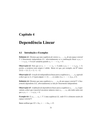 Cap´ıtulo 4
Dependˆencia Linear
4.1 Introduc¸˜ao e Exemplos
Deﬁnic¸˜ao 4.1 Dizemos que uma seq¨uˆencia de vetores u1, . . . , un de um espac¸o vetorial
V ´e linearmente independente (l.i., abreviadamente) se a combinac¸˜ao linear α1u1 +
· · · + αnun = 0 s´o for satisfeita quando α1 = · · · = αn = 0.
Observac¸˜ao 4.2 Note que se α1 = · · · = αn = 0 ent˜ao α1u1 + · · · + αnun = 0,
por´em, a rec´ıproca nem sempre ´e v´alida. Basta ver que, por exemplo, em R2 temos
(0, 0) = 1(1, 1) + 1(−1, −1).
Observac¸˜ao 4.3 A noc¸˜ao de independˆencia linear para a seq¨uˆencia u1, . . . , un equivale
a dizer que se βi = 0 para algum i ∈ {1, . . . , n} ent˜ao β1u1 + · · · + βnun = 0.
Deﬁnic¸˜ao 4.4 Dizemos que uma seq¨uˆencia u1, . . . , un de um espac¸o vetorial V ´e line-
armente dependente (l.d., abreviadamente) se n˜ao for linearmente independente.
Observac¸˜ao 4.5 A deﬁnic¸˜ao de dependˆencia linear para a seq¨uˆencia u1, . . . , un ´e equi-
valente a dizer que ´e poss´ıvel encontrar n´umeros reais α1, . . . , αn n˜ao todos nulos tais
que α1u1 + · · · + αnun = 0.
Exemplo 4.6 O, u1, . . . , un ⊂ V ´e uma seq¨uˆencia l.d., onde O ´e o elemento neutro do
espac¸o vetorial V.
Basta veriﬁcar que 1O + 0u1 + · · · + 0un = O.
31
 