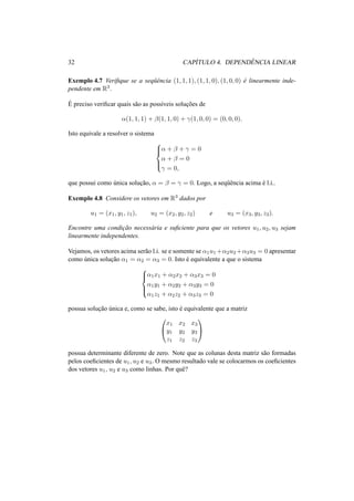 32 CAP´ITULO 4. DEPEND ˆENCIA LINEAR
Exemplo 4.7 Veriﬁque se a seq¨uˆencia (1, 1, 1), (1, 1, 0), (1, 0, 0) ´e linearmente inde-
pendente em R3.
´E preciso veriﬁcar quais s˜ao as poss´ıveis soluc¸˜oes de
α(1, 1, 1) + β(1, 1, 0) + γ(1, 0, 0) = (0, 0, 0).
Isto equivale a resolver o sistema



α + β + γ = 0
α + β = 0
γ = 0,
que possui como ´unica soluc¸˜ao, α = β = γ = 0. Logo, a seq¨uˆencia acima ´e l.i..
Exemplo 4.8 Considere os vetores em R3 dados por
u1 = (x1, y1, z1), u2 = (x2, y2, z2) e u3 = (x3, y3, z3).
Encontre uma condic¸˜ao necess´aria e suﬁciente para que os vetores u1, u2, u3 sejam
linearmente independentes.
Vejamos, os vetores acima ser˜ao l.i. se e somente se α1u1 +α2u2 +α3u3 = 0 apresentar
como ´unica soluc¸˜ao α1 = α2 = α3 = 0. Isto ´e equivalente a que o sistema



α1x1 + α2x2 + α3x3 = 0
α1y1 + α2y2 + α3y3 = 0
α1z1 + α2z2 + α3z3 = 0
possua soluc¸˜ao ´unica e, como se sabe, isto ´e equivalente que a matriz


x1 x2 x3
y1 y2 y3
z1 z2 z3


possua determinante diferente de zero. Note que as colunas desta matriz s˜ao formadas
pelos coeﬁcientes de u1, u2 e u3. O mesmo resultado vale se colocarmos os coeﬁcientes
dos vetores u1, u2 e u3 como linhas. Por quˆe?
 