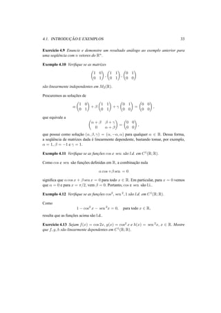 4.1. INTRODUC¸ ˜AO E EXEMPLOS 33
Exerc´ıcio 4.9 Enuncie e demonstre um resultado an´alogo ao exemplo anterior para
uma seq¨uˆencia com n vetores do Rn.
Exemplo 4.10 Veriﬁque se as matrizes
1 0
0 1
,
1 1
0 1
,
0 1
0 0
s˜ao linearmente independentes em M2(R).
Procuremos as soluc¸˜oes de
α
1 0
0 1
+ β
1 1
0 1
+ γ
0 1
0 0
=
0 0
0 0
,
que equivale a
α + β β + γ
0 α + β
=
0 0
0 0
,
que possui como soluc¸˜ao (α, β, γ) = (α, −α, α) para qualquer α ∈ R. Dessa forma,
a seq¨uˆencia de matrizes dada ´e linearmente dependente, bastando tomar, por exemplo,
α = 1, β = −1 e γ = 1.
Exemplo 4.11 Veriﬁque se as func¸˜oes cos e sen s˜ao l.d. em C1(R; R).
Como cos e sen s˜ao func¸˜oes deﬁnidas em R, a combinac¸˜ao nula
α cos +β sen = 0
signiﬁca que α cos x + β sen x = 0 para todo x ∈ R. Em particular, para x = 0 vemos
que α = 0 e para x = π/2, vem β = 0. Portanto, cos e sen s˜ao l.i..
Exemplo 4.12 Veriﬁque se as func¸˜oes cos2, sen 2, 1 s˜ao l.d. em C1(R; R).
Como
1 − cos2
x − sen 2
x = 0, para todo x ∈ R,
resulta que as func¸˜oes acima s˜ao l.d..
Exerc´ıcio 4.13 Sejam f(x) = cos 2x, g(x) = cos2 x e h(x) = sen 2x, x ∈ R. Mostre
que f, g, h s˜ao linearmente dependentes em C1(R; R).
 