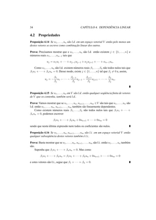 34 CAP´ITULO 4. DEPEND ˆENCIA LINEAR
4.2 Propriedades
Proposic¸˜ao 4.14 Se u1, . . . , un s˜ao l.d. em um espac¸o vetorial V ent˜ao pelo menos um
destes vetores se escreve como combinac¸˜ao linear dos outros.
Prova: Precisamos mostrar que e u1, . . . , un s˜ao l.d. ent˜ao existem j ∈ {1, . . . , n} e
n´umeros reais α1, . . . , αn−1 tais que
uj = α1u1 + · · · + αj−1uj−1 + αjuj+1 + · · · + αn−1un.
Como u1, . . . , un s˜ao l.d. existem n´umeros reais β1, . . . , βn n˜ao todos nulos tais que
β1u1 + · · · + βnun = 0. Desse modo, existe j ∈ {1, . . . , n} tal que βj = 0 e, assim,
uj = −
β1
βj
u1 − · · · −
βj−1
βj
uj−1 −
βj+1
βj
uj+1 − · · · −
βn
βj
un.
Proposic¸˜ao 4.15 Se u1, . . . , un em V s˜ao l.d. ent˜ao qualquer seq¨uˆencia ﬁnita de vetores
de V que os contenha, tamb´em ser´a l.d..
Prova: Vamos mostrar que se u1, . . . , un, un+1, . . . , um ∈V s˜ao tais que u1, . . . , un s˜ao
l.d. ent˜ao u1, . . . , un, un+1, . . . , um tamb´em s˜ao linearmente dependentes.
Como existem n´umeros reais β1, . . . , βn n˜ao todos nulos tais que β1u1 + · · · +
βnun = 0, podemos escrever
β1u1 + · · · + βnun + 0un+1 + · · · + 0um = 0
sendo que nesta ´ultima express˜ao nem todos os coeﬁcientes s˜ao nulos.
Proposic¸˜ao 4.16 Se u1, . . . , un, un+1, . . . , um s˜ao l.i. em um espac¸o vetorial V ent˜ao
qualquer subseq¨uˆencia destes vetores tamb´em ´e l.i..
Prova: Basta mostrar que se u1, . . . , un, un+1, . . . , um s˜ao l.i. ent˜ao u1, . . . , un tamb´em
s˜ao.
Suponha que β1u1 + · · · + βnun = 0. Mas como
β1u1 + · · · + βnun = β1u1 + · · · + βnun + 0un+1 + · · · + 0um = 0
e estes vetores s˜ao l.i., segue que β1 = · · · = βn = 0.
 