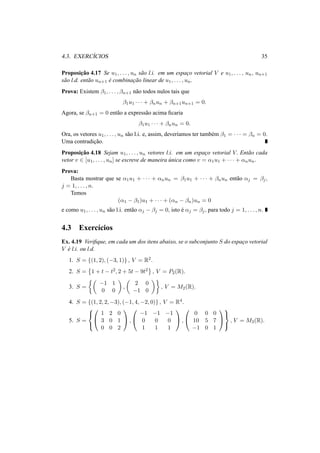 4.3. EXERC´ICIOS 35
Proposic¸˜ao 4.17 Se u1, . . . , un s˜ao l.i. em um espac¸o vetorial V e u1, . . . , un, un+1
s˜ao l.d. ent˜ao un+1 ´e combinac¸˜ao linear de u1, . . . , un.
Prova: Existem β1, . . . , βn+1 n˜ao todos nulos tais que
β1u1 · · · + βnun + βn+1un+1 = 0.
Agora, se βn+1 = 0 ent˜ao a express˜ao acima ﬁcaria
β1u1 · · · + βnun = 0.
Ora, os vetores u1, . . . , un s˜ao l.i. e, assim, dever´ıamos ter tamb´em β1 = · · · = βn = 0.
Uma contradic¸˜ao.
Proposic¸˜ao 4.18 Sejam u1, . . . , un vetores l.i. em um espac¸o vetorial V. Ent˜ao cada
vetor v ∈ [u1, . . . , un] se escreve de maneira ´unica como v = α1u1 + · · · + αnun.
Prova:
Basta mostrar que se α1u1 + · · · + αnun = β1u1 + · · · + βnun ent˜ao αj = βj,
j = 1, . . . , n.
Temos
(α1 − β1)u1 + · · · + (αn − βn)un = 0
e como u1, . . . , un s˜ao l.i. ent˜ao αj − βj = 0, isto ´e αj = βj, para todo j = 1, . . . , n.
4.3 Exerc´ıcios
Ex. 4.19 Veriﬁque, em cada um dos itens abaixo, se o subconjunto S do espac¸o vetorial
V ´e l.i. ou l.d.
1. S = {(1, 2), (−3, 1)} , V = R2.
2. S = 1 + t − t2, 2 + 5t − 9t2 , V = P2(R).
3. S =
−1 1
0 0
,
2 0
−1 0
, V = M2(R).
4. S = {(1, 2, 2, −3), (−1, 4, −2, 0)} , V = R4.
5. S =





1 2 0
3 0 1
0 0 2

 ,


−1 −1 −1
0 0 0
1 1 1

 ,


0 0 0
10 5 7
−1 0 1





, V = M3(R).
 