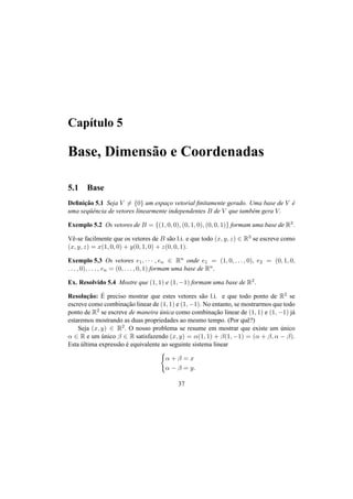 Cap´ıtulo 5
Base, Dimens˜ao e Coordenadas
5.1 Base
Deﬁnic¸˜ao 5.1 Seja V = {0} um espac¸o vetorial ﬁnitamente gerado. Uma base de V ´e
uma seq¨uˆencia de vetores linearmente independentes B de V que tamb´em gera V.
Exemplo 5.2 Os vetores de B = {(1, 0, 0), (0, 1, 0), (0, 0, 1)} formam uma base de R3.
Vˆe-se facilmente que os vetores de B s˜ao l.i. e que todo (x, y, z) ∈ R3 se escreve como
(x, y, z) = x(1, 0, 0) + y(0, 1, 0) + z(0, 0, 1).
Exemplo 5.3 Os vetores e1, · · · , en ∈ Rn onde e1 = (1, 0, . . . , 0), e2 = (0, 1, 0,
. . . , 0), . . . , en = (0, . . . , 0, 1) formam uma base de Rn.
Ex. Resolvido 5.4 Mostre que (1, 1) e (1, −1) formam uma base de R2.
Resoluc¸˜ao: ´E preciso mostrar que estes vetores s˜ao l.i. e que todo ponto de R2 se
escreve como combinac¸˜ao linear de (1, 1) e (1, −1). No entanto, se mostrarmos que todo
ponto de R2 se escreve de maneira ´unica como combinac¸˜ao linear de (1, 1) e (1, −1) j´a
estaremos mostrando as duas propriedades ao mesmo tempo. (Por quˆe?)
Seja (x, y) ∈ R2. O nosso problema se resume em mostrar que existe um ´unico
α ∈ R e um ´unico β ∈ R satisfazendo (x, y) = α(1, 1) + β(1, −1) = (α + β, α − β).
Esta ´ultima express˜ao ´e equivalente ao seguinte sistema linear
α + β = x
α − β = y.
37
 