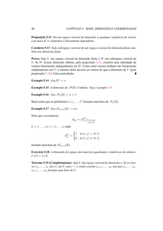 40 CAP´ITULO 5. BASE, DIMENS ˜AO E COORDENADAS
Proposic¸˜ao 5.12 Em um espac¸o vetorial de dimens˜ao m qualquer seq¨uˆencia de vetores
com mais de m elementos ´e linearmente dependente.
Corol´ario 5.13 Todo subespac¸o vetorial de um espac¸o vetorial de dimens˜ao ﬁnita tam-
b´em tem dimens˜ao ﬁnita.
Prova: Seja V um espac¸o vetorial de dimens˜ao ﬁnita e W um subespac¸o vetorial de
V. Se W tivesse dimens˜ao inﬁnita, pela proposic¸˜ao 5.11, existiria uma inﬁnidade de
vetores linearmente independentes em W. Como estes vetores tamb´em s˜ao linearmente
independentes em V, o n´umero deles deveria ser menor do que a dimens˜ao de V (pela
proposic¸˜ao 5.12). Uma contradic¸˜ao.
Exemplo 5.14 dim Rn = n.
Exemplo 5.15 A dimens˜ao de P(R) ´e inﬁnita. Veja o exemplo 3.9.
Exemplo 5.16 dim Pn(R) = n + 1.
Basta notar que os polinˆomios 1, x, . . . , xn formam uma base de Pn(R).
Exemplo 5.17 dim Mm×n(R) = mn.
Note que o as matrizes
Ak,l = (δk,l
i,j )1≤i≤m
1≤j≤n
,
k = 1, . . . , m, l = 1, . . . , n onde
δk,l
i,j =
1 se (i, j) = (k, l)
0 se (i, j) = (k, l)
formam uma base de Mm×n(R).
Exerc´ıcio 5.18 A dimens˜ao do espac¸o das matrizes quadradas e sim´etricas de ordem n
´e n(n + 1)/2.
Teorema 5.19 (Completamento) Seja V um espac¸o vetorial de dimens˜ao n. Se os veto-
res u1, . . . , ur s˜ao l.i. em V com r < n ent˜ao existem ur+1, . . . , un tais que u1, . . . , ur,
ur+1, . . . , un formam uma base de V.
 