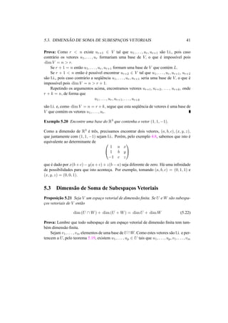 5.3. DIMENS ˜AO DE SOMA DE SUBESPAC¸ OS VETORIAIS 41
Prova: Como r < n existe ur+1 ∈ V tal que u1, . . . , ur, ur+1 s˜ao l.i., pois caso
contr´ario os vetores u1, . . . , ur formariam uma base de V, o que ´e imposs´ıvel pois
dim V = n > r.
Se r + 1 = n ent˜ao u1, . . . , ur, ur+1 formam uma base de V que cont´em L.
Se r + 1 < n ent˜ao ´e poss´ıvel encontrar ur+2 ∈ V tal que u1, . . . , ur, ur+1, ur+2
s˜ao l.i., pois caso contr´ario a seq¨uˆencia u1, . . . , ur, ur+1 seria uma base de V, o que ´e
imposs´ıvel pois dim V = n > r + 1.
Repetindo os argumentos acima, encontramos vetores ur+1, ur+2, . . . , ur+k, onde
r + k = n, de forma que
u1, . . . , ur, ur+1, . . . , ur+k
s˜ao l.i. e, como dim V = n = r + k, segue que esta seq¨uˆencia de vetores ´e uma base de
V que cont´em os vetores u1, . . . , ur.
Exemplo 5.20 Encontre uma base do R3 que contenha o vetor (1, 1, −1).
Como a dimens˜ao de R3 ´e trˆes, precisamos encontrar dois vetores, (a, b, c), (x, y, z),
que juntamente com (1, 1, −1) sejam l.i.. Por´em, pelo exemplo 4.8, sabemos que isto ´e
equivalente ao determinante de 

1 a x
1 b y
−1 c z


que ´e dado por x(b + c) − y(a + c) + z(b − a) seja diferente de zero. H´a uma inﬁnidade
de possibilidades para que isto acontec¸a. Por exemplo, tomando (a, b, c) = (0, 1, 1) e
(x, y, z) = (0, 0, 1).
5.3 Dimens˜ao de Soma de Subespac¸os Vetoriais
Proposic¸˜ao 5.21 Seja V um espac¸o vetorial de dimens˜ao ﬁnita. Se U e W s˜ao subespa-
c¸os vetoriais de V ent˜ao
dim (U ∩ W) + dim (U + W) = dim U + dim W (5.22)
Prova: Lembre que todo subespac¸o de um espac¸o vetorial de dimens˜ao ﬁnita tem tam-
b´em dimens˜ao ﬁnita.
Sejam v1, . . . , vm elementos de uma base de U∩W. Como estes vetores s˜ao l.i. e per-
tencem a U, pelo teorema 5.19, existem u1, . . . , up ∈ U tais que u1, . . . , up, v1, . . . , vm
 