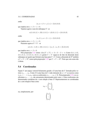 5.4. COORDENADAS 45
ent˜ao
(α, α + β + γ, β, γ) = (0, 0, 0, 0)
que implica em α = β = γ = 0.
Vejamos agora o caso do subespac¸o V : se
α(1, 0, 0, 1) + β(0, 1, 0, 1) + γ(0, 0, 1, 1) = (0, 0, 0, 0)
ent˜ao
(α, β, γ, α + β + γ) = (0, 0, 0, 0)
que implica em α = β = γ = 0.
Passemos agora a U ∩ V : se
α(1, 0, −1, 0) + β(0, 1, 0, 1) = (α, β, −α, β) = (0, 0, 0, 0)
que implica em α = β = 0.
Pela proposic¸˜ao 5.21 temos dim (U + V ) = 3 + 3 − 2 = 4. Como (0, 1, 1, 0),
(0, 1, 0, 1), (1, 0, 0, 1), (0, 0, 1, 1) geram U + V segue-se do fato da dimens˜ao deste
subespac¸o ser quatro que formam uma base para U+V. Como a dimens˜ao de R4 tamb´em
e U + V ⊂ R4, temos pela proposic¸˜ao 5.25 que U + V = R4. Note que esta soma n˜ao
´e direta.
5.4 Coordenadas
Sejam V um espac¸o vetorial ﬁnitamente gerado e B uma base de V formada pelos ve-
tores u1, . . . , un. Como B ´e uma base de V, todo elemento de u ∈ V se escreve como
α1u1 + · · · + αnun, com os coeﬁcientes α1, . . . , αn ∈ R. Pela proposic¸˜ao 4.18, os co-
eﬁcientes α1, . . . , αn s˜ao unicamente determinados pelo vetor u. Estes coeﬁcientes s˜ao
denominados coordenas de u com relac¸˜ao `a base B. Representaremos as coordenadas
de u com relac¸˜ao `a base como
uB =



α1
...
αn



B
ou, simplesmente, por 


α1
...
αn



 
