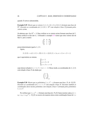 46 CAP´ITULO 5. BASE, DIMENS ˜AO E COORDENADAS
quando B estiver subentendida.
Exemplo 5.29 Mostre que os vetores (1, 1, 1), (0, 1, 1) e (0, 0, 1) formam uma base de
R3. Encontre as coordenadas de (1, 2, 0) ∈ R3 com relac¸˜ao `a base B formada pelos
vetores acima.
J´a sabemos que dim R3 = 3. Para veriﬁcar se os vetores acima formam uma base de V,
basta veriﬁcar se eles s˜ao l.i.. Utilizando o exemplo 4.8 vemos que estes vetores s˜ao de
fato l.i. pois a matriz


1 0 0
1 1 0
1 1 1


possui determinante igual a 1 = 0.
Agora,
(1, 2, 0) = α(1, 1, 1) + β(0, 1, 1) + γ(0, 0, 1) = (α, α + β, α + β + γ)
que ´e equivalente ao sistema



α = 1
α + β = 2
α + β + γ = 0
cuja (´unica) soluc¸˜ao ´e α = 1, β = 1 e γ = −2. Desse modo, as coordenadas de (1, 2, 0)
com relac¸˜ao `a base B s˜ao dadas por


1
1
−2


B
.
Exemplo 5.30 Mostre que os polinˆomios 1, x, x2 − x formam uma base, B, de P2(R).
Encontre as coordenadas de 1 + x + x2 com relac¸˜ao `a base B. Encontre tamb´em as
coordenadas deste mesmo polinˆomio com relac¸˜ao `a base C formada pelos polinˆomios
1, x e x2.
Pa veriﬁcar que 1, x, x2 −x formam uma base de P2(R) basta mostrar cada p(x) =
a0 + a1x + a2x2 ∈ P2(R) se escreve de maneira ´unica como combinac¸˜ao linear de 1, x
 