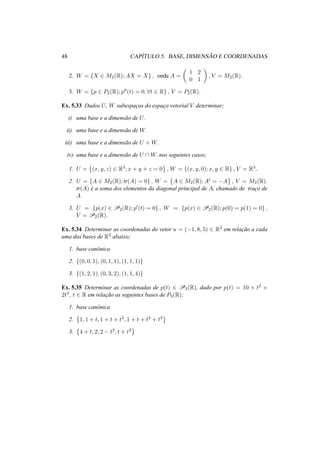 48 CAP´ITULO 5. BASE, DIMENS ˜AO E COORDENADAS
2. W = {X ∈ M2(R); AX = X} , onde A =
1 2
0 1
, V = M2(R).
3. W = {p ∈ P2(R); p (t) = 0, ∀t ∈ R} , V = P2(R).
Ex. 5.33 Dados U, W subespac¸os do espac¸o vetorial V determinar;
i) uma base e a dimens˜ao de U.
ii) uma base e a dimens˜ao de W.
iii) uma base e a dimens˜ao de U + W.
iv) uma base e a dimens˜ao de U ∩ W. nos seguintes casos;
1. U = (x, y, z) ∈ R3; x + y + z = 0 , W = {(x, y, 0); x, y ∈ R} , V = R3.
2. U = {A ∈ M2(R); tr(A) = 0} , W = A ∈ M2(R); At = −A , V = M2(R).
tr(A) ´e a soma dos elementos da diagonal principal de A, chamado de trac¸o de
A
3. U = {p(x) ∈ P2(R); p (t) = 0} , W = {p(x) ∈ P2(R); p(0) = p(1) = 0} ,
V = P2(R).
Ex. 5.34 Determinar as coordenadas do vetor u = (−1, 8, 5) ∈ R3 em relac¸˜ao a cada
uma das bases de R3 abaixo;
1. base canˆonica
2. {(0, 0, 1), (0, 1, 1), (1, 1, 1)}
3. {(1, 2, 1), (0, 3, 2), (1, 1, 4)}
Ex. 5.35 Determinar as coordenadas de p(t) ∈ P3(R), dado por p(t) = 10 + t2 +
2t3, t ∈ R em relac¸˜ao as seguintes bases de P3(R);
1. base canˆonica
2. 1, 1 + t, 1 + t + t2, 1 + t + t2 + t3
3. 4 + t, 2, 2 − t2, t + t3
 