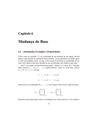 Cap´ıtulo 6
Mudanc¸a de Base
6.1 Introduc¸˜ao, Exemplos e Propriedades
Como vimos no exemplo 5.30 as coordenadas de um elemento de um espac¸o vetorial
podem variar quando se consideram bases distintas. O que passaremos a estudar agora
´e como esta mudanc¸a ocorre, ou seja, como ´e poss´ıvel encontrar as coordenadas de um
vetor com relac¸˜ao a uma base sabendo-se suas coordenadas com relac¸˜ao a uma outra.
Seja V um espac¸o vetorial ﬁnitamente gerado. Sejam B e C bases de V formadas
pelos vetores b1, . . . , bn e c1, . . . , cn, respectivamente. Como B ´e uma base, existem
αij ∈ R, 1 ≤ i, j ≤ n tais que
c1 = α11b1 + · · · + αn1bn
...
cn = α1nb1 + · · · + αnnbn.
Desta forma, as coordenadas de c1, . . . , cn, com relac¸˜ao `a base B s˜ao, respectivamente,
c1B =



α11
...
αn1



B
, · · · , cnB =



α1n
...
αnn



B
.
Reunimos estas informac¸˜oes sobre as coordenadas dos vetores da base C com relac¸˜ao `a
51
 