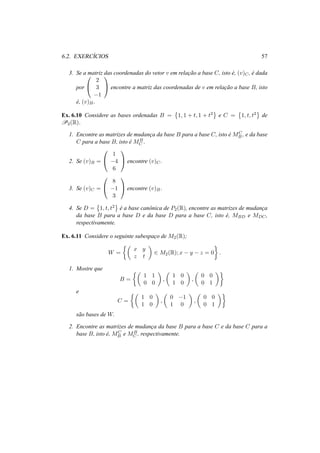 6.2. EXERC´ICIOS 57
3. Se a matriz das coordenadas do vetor v em relac¸˜ao a base C, isto ´e, (v)C, ´e dada
por


2
3
−1

 encontre a matriz das coordenadas de v em relac¸˜ao a base B, isto
´e, (v)B.
Ex. 6.10 Considere as bases ordenadas B = 1, 1 + t, 1 + t2 e C = 1, t, t2 de
P2(R).
1. Encontre as matrizes de mudanc¸a da base B para a base C, isto ´e MC
B , e da base
C para a base B, isto ´e MB
C .
2. Se (v)B =


1
−4
6

 encontre (v)C.
3. Se (v)C =


8
−1
3

 encontre (v)B.
4. Se D = 1, t, t2
´e a base canˆonica de P2(R), encontre as matrizes de mudanc¸a
da base B para a base D e da base D para a base C, isto ´e, MBD e MDC,
respectivamente.
Ex. 6.11 Considere o seguinte subespac¸o de M2(R);
W =
x y
z t
∈ M2(R); x − y − z = 0 .
1. Mostre que
B =
1 1
0 0
,
1 0
1 0
,
0 0
0 1
e
C =
1 0
1 0
,
0 −1
1 0
,
0 0
0 1
s˜ao bases de W.
2. Encontre as matrizes de mudanc¸a da base B para a base C e da base C para a
base B, isto ´e, MC
B e MB
C , respectivamente.
 