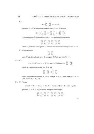 64 CAP´ITULO 7. EXERC´ICIOS RESOLVIDOS – UMA REVIS ˜AO
U :
A =
a b
c d
⇐⇒ c = b,
portanto, A ∈ U se e somente se existirem α, β, γ ∈ R tais que
A = α
1 0
0 0
+ β
0 1
1 0
+ γ
0 0
0 1
.
A mesma equac¸˜ao acima tomada com A = 0, mostra que as matrizes
1 0
0 0
,
0 1
1 0
,
0 0
0 1
s˜ao l.i. e, portanto, como geram U, formam uma base de U. Note que dim U = 3.
W : Como a matriz
1 1
0 1
gera W e ´e n˜ao nula, ela serve de base para W. Note que dim W = 1.
U ∩ W :
A ∈ U ∩ W ⇐⇒ A = At
e existe λ ∈ R tal que A =
λ λ
0 λ
,
isto ´e, se e somente se existir λ ∈ R tal que
λ λ
0 λ
=
λ 0
λ λ
,
que ´e satisfeita se e somente se λ = 0, ou seja, A = O. Desse modo, U ∩ W =
{O} e dim (U ∩ W) = 0.
U + W : Temos
dim (U + W) = dim U + dim W − dim (U ∩ W) = 4 = dim M2(R);
portanto, U + W = M2(R) e uma base pode ser dada por
1 0
0 0
,
0 1
0 0
,
0 0
1 0
,
0 0
0 1
.
 