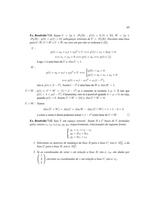 65
Ex. Resolvido 7.11 Sejam U = {p ∈ P2(R) : p (t) = 0, ∀t ∈ R}, W = {p ∈
P2(R) : p(0) = p(1) = 0} subespac¸os vetoriais de V = P2(R). Encontre uma base
para U, W, U ∩ W e U + W, no caso em que n˜ao se reduzam a {0}.
U :
p(t) = a0 + a1t + a2t2
∈ U ⇐⇒ p (t) = a1 + 2a2t = 0
⇐⇒ a1 = a2 = 0 ⇐⇒ p(t) = a0 ⇐⇒ p(t) ∈ [1].
Logo, 1 ´e uma base de U e dim U = 1.
W :
p(t) = a0 + a1t + a2t2
∈ U ⇐⇒
p(0) = a0 = 0
p(1) = a0 + a1 + a2 = 0
⇐⇒ p(t) = a1t − a1t2
= a1(t − t2
),
isto ´e, p(t) ∈ [t − t2]. Assim t − t2 ´e uma base de W e dim W = 1.
U ∩ W : p(t) ∈ U ∩ W = [1] ∩ [t − t2] se e somente se existem λ, µ ∈ R tais que
p(t) = λ = µ(t − t2). Claramente, isto s´o ´e poss´ıvel quando λ = µ = 0, ou seja,
quando p(t) = 0. Assim, U ∩ W = {0} e dim U ∩ W = 0.
U + W : Temos
dim (U + W) = dim U + dim W − dim (U ∩ W) = 1 + 1 − 0 = 2
e como a soma ´e direta podemos tomar 1, t − t2 como base de U ∩ W.
Ex. Resolvido 7.12 Seja V um espac¸o vetorial. Sejam B e C bases de V formadas
pelos vetores e1, e2, e3 e g1, g2, g3, respectivamente, relacionados da seguinte forma:



g1 = e1 + e2 − e3
g2 = 2e2 + 3e3
g3 = 3e1 + e3
1. Determine as matrizes de mudanc¸a da base B para a base C, isto ´e, MC
B , e da
base C para a base B, isto ´e, MB
C .
2. Se as coordenadas do vetor v em relac¸˜ao a base B, isto ´e, vB, s˜ao dadas por

1
3
2

 encontre as coordenadas de v em relac¸˜ao a base C, isto ´e, vC.
 