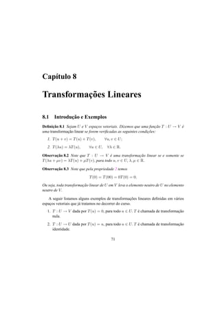 Cap´ıtulo 8
Transformac¸˜oes Lineares
8.1 Introduc¸˜ao e Exemplos
Deﬁnic¸˜ao 8.1 Sejam U e V espac¸os vetoriais. Dizemos que uma func¸˜ao T : U → V ´e
uma transformac¸˜ao linear se forem veriﬁcadas as seguintes condic¸˜oes:
1. T(u + v) = T(u) + T(v), ∀u, v ∈ U;
2. T(λu) = λT(u), ∀u ∈ U, ∀λ ∈ R.
Observac¸˜ao 8.2 Note que T : U → V ´e uma transformac¸˜ao linear se e somente se
T(λu + µv) = λT(u) + µT(v), para todo u, v ∈ U, λ, µ ∈ R.
Observac¸˜ao 8.3 Note que pela propriedade 2 temos
T(0) = T(00) = 0T(0) = 0.
Ou seja, toda transformac¸˜ao linear de U em V leva o elemento neutro de U no elemento
neutro de V.
A seguir listamos alguns exemplos de transformac¸˜oes lineares deﬁnidas em v´arios
espac¸os vetoriais que j´a tratamos no decorrer do curso.
1. T : U → V dada por T(u) = 0, para todo u ∈ U. T ´e chamada de transformac¸˜ao
nula.
2. T : U → U dada por T(u) = u, para todo u ∈ U. T ´e chamada de transformac¸˜ao
identidade.
71
 