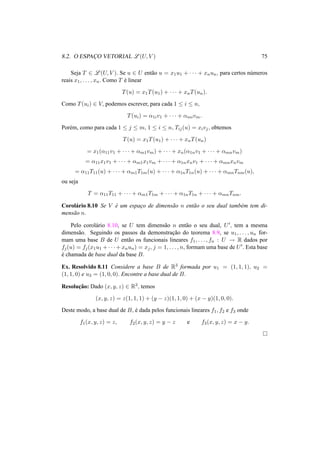 8.2. O ESPAC¸ O VETORIAL L (U, V ) 75
Seja T ∈ L (U, V ). Se u ∈ U ent˜ao u = x1u1 + · · · + xnun, para certos n´umeros
reais x1, . . . , xn. Como T ´e linear
T(u) = x1T(u1) + · · · + xnT(un).
Como T(ui) ∈ V, podemos escrever, para cada 1 ≤ i ≤ n,
T(ui) = α1iv1 + · · · + αmivm.
Por´em, como para cada 1 ≤ j ≤ m, 1 ≤ i ≤ n, Tij(u) = xivj, obtemos
T(u) = x1T(u1) + · · · + xnT(un)
= x1(α11v1 + · · · + αm1vm) + · · · + xn(α1nv1 + · · · + αmnvm)
= α11x1v1 + · · · + αm1x1vm + · · · + α1nxnv1 + · · · + αmnxnvm
= α11T11(u) + · · · + αm1T1m(u) + · · · + α1nT1n(u) + · · · + αmnTnm(u),
ou seja
T = α11T11 + · · · + αm1T1m + · · · + α1nT1n + · · · + αmnTnm.
Corol´ario 8.10 Se V ´e um espac¸o de dimens˜ao n ent˜ao o seu dual tamb´em tem di-
mens˜ao n.
Pelo corol´ario 8.10, se U tem dimens˜ao n ent˜ao o seu dual, U , tem a mesma
dimens˜ao. Seguindo os passos da demonstrac¸˜ao do teorema 8.9, se u1, . . . , un for-
mam uma base B de U ent˜ao os funcionais lineares f1, . . . , fn : U → R dados por
fj(u) = fj(x1u1 + · · · + xnun) = xj, j = 1, . . . , n, formam uma base de U . Esta base
´e chamada de base dual da base B.
Ex. Resolvido 8.11 Considere a base B de R3 formada por u1 = (1, 1, 1), u2 =
(1, 1, 0) e u3 = (1, 0, 0). Encontre a base dual de B.
Resoluc¸˜ao: Dado (x, y, z) ∈ R3, temos
(x, y, z) = z(1, 1, 1) + (y − z)(1, 1, 0) + (x − y)(1, 0, 0).
Deste modo, a base dual de B, ´e dada pelos funcionais lineares f1, f2 e f3 onde
f1(x, y, z) = z, f2(x, y, z) = y − z e f3(x, y, z) = x − y.
 