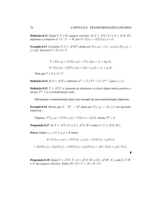 76 CAP´ITULO 8. TRANSFORMAC¸ ˜OES LINEARES
Deﬁnic¸˜ao 8.12 Sejam U, V e W espac¸os vetoriais. Se T ∈ L (U, V ) e S ∈ L (V, W)
deﬁnimos a composta S ◦ T : U → W por S ◦ T(u) = S(T(u)), u ∈ U.
Exemplo 8.13 Considere T, S ∈ L (R2) dadas por T(x, y) = (x + y, 0) e S(x, y) =
(x, 2y). Encontre T ◦ S e S ◦ T.
T ◦ S(x, y) = T(S(x, y)) = T(x, 2y) = (x + 2y, 0).
S ◦ T(x, y) = S(T(x, y)) = S(x + y, 0) = (x + y, 0).
Note que T ◦ S = S ◦ T.
Deﬁnic¸˜ao 8.14 Se T ∈ L (U), deﬁnimos T1 = T e Tn = T ◦ Tn−1 para n ≥ 2.
Deﬁnic¸˜ao 8.15 T ∈ L (U) ´e chamada de nilpotente se existir algum inteiro positivo n
tal que Tn = 0, a transformac¸˜ao nula.
Obviamente a transformac¸˜ao nula ´e um exemplo de uma transformac¸˜ao nilpotente.
Exemplo 8.16 Mostre que T : R2 → R2 dada por T(x, y) = (0, x) ´e um operador
nilpotente.
Vejamos: T2(x, y) = T(T(x, y)) = T(0, x) = (0, 0). Assim, T2 = 0.
Proposic¸˜ao 8.17 Se T ∈ L (U, V ) e S ∈ L (V, W) ent˜ao S ◦ T ∈ L (U, W).
Prova: Dados u, v ∈ U e λ, µ ∈ R temos
S ◦ T(λu + µv) = S(T(λu + µv)) = S(λT(u) + µT(v))
= S(λT(u)) + S(µT(v)) = λS(T(u)) + µS(T(v)) = λS ◦ T(u) + µS ◦ T(v).
Proposic¸˜ao 8.18 Sejam T ∈ L (U, V ), S ∈ L (V, W) e R ∈ L (W, X), onde U, V, W
e X s˜ao espac¸os vetoriais. Ent˜ao (R ◦ S) ◦ T = R ◦ (S ◦ T).
 