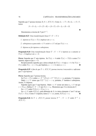 78 CAP´ITULO 8. TRANSFORMAC¸ ˜OES LINEARES
Suponha que T possua inversas R, S ∈ L (V, U). Como IV = T ◦ R e IU = S ◦ T,
temos
S = S ◦ IV = S ◦ (T ◦ R) = (S ◦ T) ◦ R = IU ◦ R = R.
Denotaremos a inversa de T por T−1.
Deﬁnic¸˜ao 8.23 Uma transformac¸˜ao linear T : U → V ´e
1. injetora se T(u) = T(v) implicar em u = v;
2. sobrejetora se para todo v ∈ V existir u ∈ U tal que T(u) = v;
3. bijetora se for injetora e sobrejetora.
Proposic¸˜ao 8.24 Uma transformac¸˜ao linear T : U → V ´e injetora se e somente se
T(u) = 0 implicar em u = 0.
Prova: Suponha que T seja injetora. Se T(u) = 0 ent˜ao T(u) = T(0) e como T ´e
injetora, segue-se que u = 0.
Reciprocamente suponha que a ´unica soluc¸˜ao de T(u) = 0 seja u = 0. Se T(u) =
T(v) ent˜ao T(u − v) = 0 e, por hip´otese, u − v = 0, isto ´e, u = v.
Proposic¸˜ao 8.25 A ﬁm de que T ∈ L (U, V ) possua inversa ´e necess´ario e suﬁciente
que T seja bijetora.
Prova: Suponha que T possua inversa.
Se T(u) = T(v) ent˜ao u = T−1(T(u)) = T−1(T(v)) = v e, portanto, T ´e injetora.
Dado v ∈ V vemos que T(T−1(v)) = v e, portanto, T tamb´em ´e sobrejetora.
Assim, T ´e bijetora.
Suponha agora que T seja bijetora. Dado v ∈ V existe um ´unico uv ∈ U tal que
v = T(uv). Deﬁna S : V → U por S(v) = uv. Mostremos que S ´e a inversa de T.
Se v ∈ V ent˜ao T(S(v)) = T(uv) = v.
Se u ∈ U ent˜ao S(T(u)), pela deﬁnic¸˜ao de S, ´e o ´unico elemento u em U tal que
T(u ) = T(u). Como T ´e injetora, temos u = u e, assim, S(T(u)) = u.
Proposic¸˜ao 8.26 Se T ∈ L (U, V ) possui inversa T−1 : V → U ent˜ao T−1 ∈
L (V, U).
 