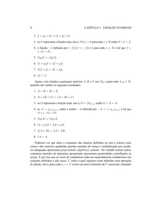 8 CAP´ITULO 1. ESPAC¸ OS VETORIAIS
2. f + (g + h) = (f + g) + h;
3. se O representa o func¸˜ao nula, isto ´e, O(x) = 0 para todo x ∈ R ent˜ao O +f = f;
4. a func¸˜ao −f deﬁnida por (−f)(x) = −[f(x)] para todo x ∈ R ´e tal que f +
(−f) = O;
5. λ(µf) = (λµ)f;
6. (λ + µ)f = λf + µf;
7. λ(f + g) = λf + λg;
8. 1f = f.
Agora, com relac¸˜ao a quaisquer matrizes A, B e C em Mm e para todo λ, µ ∈ R,
tamb´em s˜ao v´alidos os seguintes resultados:
1. A + B = B + A;
2. A + (B + C) = (A + B) + C;
3. se O representa o func¸˜ao nula, isto ´e, O = (0)n×n ent˜ao O + A = A;
4. se A = (ai,j)n×n ent˜ao a matriz −A deﬁnida por −A = (−ai,j)n×n ´e tal que
A + (−A) = O;
5. λ(µA) = (λµ)A;
6. (λ + µ)A = λA + µA;
7. λ(A + B) = λA + λB;
8. 1A = A.
Podemos ver que tanto o conjuntos das func¸˜oes deﬁnidas na reta a valores reais
como o das matrizes quadradas quando munidos de somas e multiplicac¸˜ao por escala-
res adequadas apresentam propriedades alg´ebricas comuns. Na verdade muitos outros
conjuntos munidos de operac¸˜oes apropriadas apresentam propriedades semelhantes `as
acima. ´E por isso que ao inv´es de estudarmos cada um separadamente estudaremos um
conjunto arbitr´ario e n˜ao vazio, V, sobre o qual supomos estar deﬁnidas uma operac¸˜ao
de adic¸˜ao, isto ´e, para cada u, v ∈ V existe um ´unico elemento de V associado, chamado
 