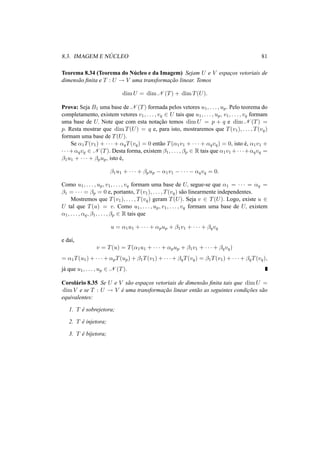 8.3. IMAGEM E N ´UCLEO 81
Teorema 8.34 (Teorema do N´ucleo e da Imagem) Sejam U e V espac¸os vetoriais de
dimens˜ao ﬁnita e T : U → V uma transformac¸˜ao linear. Temos
dim U = dim N (T) + dim T(U).
Prova: Seja B1 uma base de N (T) formada pelos vetores u1, . . . , up. Pelo teorema do
completamento, existem vetores v1, . . . , vq ∈ U tais que u1, . . . , up, v1, . . . , vq formam
uma base de U. Note que com esta notac¸˜ao temos dim U = p + q e dim N (T) =
p. Resta mostrar que dim T(U) = q e, para isto, mostraremos que T(v1), . . . , T(vq)
formam uma base de T(U).
Se α1T(v1) + · · · + αqT(vq) = 0 ent˜ao T(α1v1 + · · · + αqvq) = 0, isto ´e, α1v1 +
· · ·+αqvq ∈ N (T). Desta forma, existem β1, . . . , βp ∈ R tais que α1v1 +· · ·+αqvq =
β1u1 + · · · + βpup, isto ´e,
β1u1 + · · · + βpup − α1v1 − · · · − αqvq = 0.
Como u1, . . . , up, v1, . . . , vq formam uma base de U, segue-se que α1 = · · · = αq =
β1 = · · · = βp = 0 e, portanto, T(v1), . . . , T(vq) s˜ao linearmente independentes.
Mostremos que T(v1), . . . , T(vq) geram T(U). Seja v ∈ T(U). Logo, existe u ∈
U tal que T(u) = v. Como u1, . . . , up, v1, . . . , vq formam uma base de U, existem
α1, . . . , αq, β1, . . . , βp ∈ R tais que
u = α1u1 + · · · + αpup + β1v1 + · · · + βqvq
e da´ı,
v = T(u) = T(α1u1 + · · · + αpup + β1v1 + · · · + βqvq)
= α1T(u1) + · · · + αpT(up) + β1T(v1) + · · · + βqT(vq) = β1T(v1) + · · · + βqT(vq),
j´a que u1, . . . , up ∈ N (T).
Corol´ario 8.35 Se U e V s˜ao espac¸os vetoriais de dimens˜ao ﬁnita tais que dim U =
dim V e se T : U → V ´e uma transformac¸˜ao linear ent˜ao as seguintes condic¸˜oes s˜ao
equivalentes:
1. T ´e sobrejetora;
2. T ´e injetora;
3. T ´e bijetora;
 
