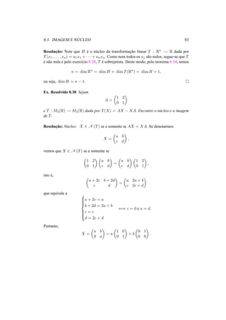 8.3. IMAGEM E N ´UCLEO 83
Resoluc¸˜ao: Note que H ´e o n´ucleo da transformac¸˜ao linear T : Rn → R dada por
T(x1, . . . , xn) = a1x1 + · · · + anxn. Como nem todos os aj s˜ao nulos, segue-se que T
´e n˜ao nula e pelo exerc´ıcio 8.28, T ´e sobrejetora. Deste modo, pelo teorema 8.34, temos
n = dim Rn
= dim H + dim T(Rn
) = dim H + 1,
ou seja, dim H = n − 1.
Ex. Resolvido 8.38 Sejam
A =
1 2
0 1
e T : M2(R) → M2(R) dada por T(X) = AX − XA. Encontre o n´ucleo e a imagem
de T.
Resoluc¸˜ao: N´ucleo: X ∈ N (T) se e somente se AX = XA. Se denotarmos
X =
a b
c d
,
vemos que X ∈ N (T) se e somente se
1 2
0 1
a b
c d
=
a b
c d
1 2
0 1
,
isto ´e,
a + 2c b + 2d
c d
=
a 2a + b
c 2c + d
que equivale a 


a + 2c = a
b + 2d = 2a + b
c = c
d = 2c + d
⇐⇒ c = 0 e a = d.
Portanto,
X =
a b
0 a
= a
1 0
0 1
+ b
0 1
0 0
.
 