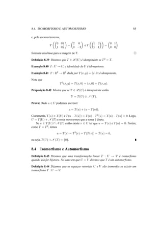 8.4. ISOMORFISMO E AUTOMORFISMO 85
e, pelo mesmo teorema,
T
0 0
1 0
=
2 0
0 −2
e T
0 0
0 1
=
0 1
0 0
formam uma base para a imagem de T.
Deﬁnic¸˜ao 8.39 Dizemos que T ∈ L (U) ´e idempotente se T2 = T.
Exemplo 8.40 I : U → U, a identidade de U ´e idempotente.
Exemplo 8.41 T : R2 → R2 dada por T(x, y) = (x, 0) ´e idempotente.
Note que
T2
(x, y) = T(x, 0) = (x, 0) = T(x, y).
Proposic¸˜ao 8.42 Mostre que se T ∈ L (U) ´e idempotente ent˜ao
U = T(U) ⊕ N (T).
Prova: Dado u ∈ U podemos escrever
u = T(u) + (u − T(u)).
Claramente, T(u) ∈ T(U) e T(u − T(u)) = T(u) − T2(u) = T(u) − T(u) = 0. Logo,
U = T(U) + N (T) e resta mostrarmos que a soma ´e direta.
Se u ∈ T(U) ∩ N (T) ent˜ao existe v ∈ U tal que u = T(v) e T(u) = 0. Por´em,
como T = T2, temos
u = T(v) = T2
(v) = T(T(v)) = T(u) = 0,
ou seja, T(U) ∩ N (T) = {0}.
8.4 Isomorﬁsmo e Automorﬁsmo
Deﬁnic¸˜ao 8.43 Dizemos que uma transformac¸˜ao linear T : U → V ´e isomorﬁsmo
quando ela for bijetora. No caso em que U = V diremos que T ´e um automorﬁsmo.
Deﬁnic¸˜ao 8.44 Dizemos que os espac¸os vetoriais U e V s˜ao isomorfos se existir um
isomorﬁsmo T : U → V.
 