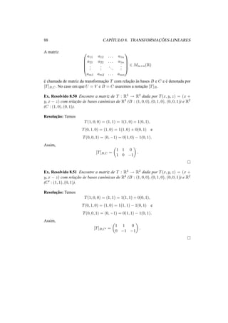 88 CAP´ITULO 8. TRANSFORMAC¸ ˜OES LINEARES
A matriz 




a11 a12 . . . a1n
a21 a22 . . . a1n
...
...
...
...
am1 am2 . . . amn





∈ Mm×n(R)
´e chamada de matriz da transformac¸˜ao T com relac¸˜ao `as bases B e C e ´e denotada por
[T]B,C. No caso em que U = V e B = C usaremos a notac¸˜ao [T]B.
Ex. Resolvido 8.50 Encontre a matriz de T : R3 → R2 dada por T(x, y, z) = (x +
y, x − z) com relac¸˜ao `as bases canˆonicas de R3 (B : (1, 0, 0), (0, 1, 0), (0, 0, 1)) e R2
(C : (1, 0), (0, 1)).
Resoluc¸˜ao: Temos
T(1, 0, 0) = (1, 1) = 1(1, 0) + 1(0, 1),
T(0, 1, 0) = (1, 0) = 1(1, 0) + 0(0, 1) e
T(0, 0, 1) = (0, −1) = 0(1, 0) − 1(0, 1).
Assim,
[T]B,C =
1 1 0
1 0 −1
.
Ex. Resolvido 8.51 Encontre a matriz de T : R3 → R2 dada por T(x, y, z) = (x +
y, x − z) com relac¸˜ao `as bases canˆonicas de R3 (B : (1, 0, 0), (0, 1, 0), (0, 0, 1)) e R2
(C : (1, 1), (0, 1)).
Resoluc¸˜ao: Temos
T(1, 0, 0) = (1, 1) = 1(1, 1) + 0(0, 1),
T(0, 1, 0) = (1, 0) = 1(1, 1) − 1(0, 1) e
T(0, 0, 1) = (0, −1) = 0(1, 1) − 1(0, 1).
Assim,
[T]B,C =
1 1 0
0 −1 −1
.
 