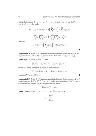 90 CAP´ITULO 8. TRANSFORMAC¸ ˜OES LINEARES
Prova: Coloquemos B : u1, . . . , un, C : v1, . . . , vm e D : w1, . . . , wp. Se [T]B,C =
(αij) e [S]C,D = (βkl) ent˜ao
S ◦ T(uj) = S(T(uj)) = S
m
i=1
αijvi =
m
i=1
αijS(vi)
=
m
i=1
αij
p
k=1
βkiwk =
p
k=1
m
i=1
βkiαij wk.
Portanto,
[S ◦ T]B,D =
m
i=1
βkiαij = [S]C,D[T]B,C.
Proposic¸˜ao 8.56 Sejam U e V espac¸os vetorial de dimens˜ao ﬁnita com bases B e C,
respectivamente. Se T ∈ L (U, V ) possui inversa T−1 ent˜ao [T−1]C,B = [T]−1
B,C.
Prova: Seja n = dim U = dim V. Temos
[T]B,C[T−1
]C,B = [T ◦ T−1
]C,C = [I]C,C = In
onde In ´e a matriz identidade de ordem n. Analogamente,
[T−1
]C,B[T]B,C = [T−1
◦ T]B,B = [I]B,B = In.
Portanto, [T−1]C,B = [T]−1
B,C.
Proposic¸˜ao 8.57 Sejam U e V espac¸os vetorial de dimens˜ao ﬁnita com bases B e C,
respectivamente. Se T ∈ L (U, V ) e u ∈ U ent˜ao, representando por T(u)C e uB as
coordenadas dos vetores T(u) e u, respectivamente, temos
T(u)C = [T]B,CuB.
Prova: Coloque B : u1, . . . , un, C : v1, . . . , vm, [T]B,C = (αij) e
uB =



a1
...
an


 .
 