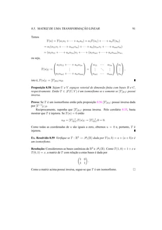 8.5. MATRIZ DE UMA TRANSFORMAC¸ ˜AO LINEAR 91
Temos
T(u) = T(a1u1 + · · · + anun) = a1T(u1) + · · · + anT(un)
= a1(α11v1 + · · · + αm1vm) + · · · + an(α1nv1 + · · · + αmnvm)
= (a1α11 + · · · + anα1n)v1 + · · · + (a1αm1 + · · · + anαmn)vm,
ou seja,
T(u)C =



a1α11 + · · · + anα1n
...
a1αm1 + · · · + anαmn


 =



α11 · · · α1n
...
...
...
αm1 · · · αmn






a1
...
an


 ,
isto ´e, T(u)C = [T]B,CuB.
Proposic¸˜ao 8.58 Sejam U e V espac¸os vetorial de dimens˜ao ﬁnita com bases B e C,
respectivamente. Ent˜ao T ∈ L (U, V ) ´e um isomorﬁsmo se e somente se [T]B,C possui
inversa.
Prova: Se T ´e um isomorﬁsmo ent˜ao pela proposic¸˜ao 8.56 [T]B,C possui inversa dada
por [T−1]C,B.
Reciprocamente, suponha que [T]B,C possua inversa. Pelo corol´ario 8.35, basta
mostrar que T ´e injetora. Se T(u) = 0 ent˜ao
uB = [T]−1
B,CT(u)C = [T]−1
B,C0 = 0.
Como todas as coordenadas de u s˜ao iguais a zero, obtemos u = 0 e, portanto, T ´e
injetora.
Ex. Resolvido 8.59 Veriﬁque se T : R2 → P1(R) dada por T(a, b) = a + (a + b)x ´e
um isomorﬁsmo.
Resoluc¸˜ao: Consideremos as bases canˆonicas de R2 e P1(R). Como T(1, 0) = 1 + x e
T(0, 1) = x, a matriz de T com relac¸˜ao a estas bases ´e dada por
1 0
1 1
.
Como a matriz acima possui inversa, segue-se que T ´e um isomorﬁsmo.
 